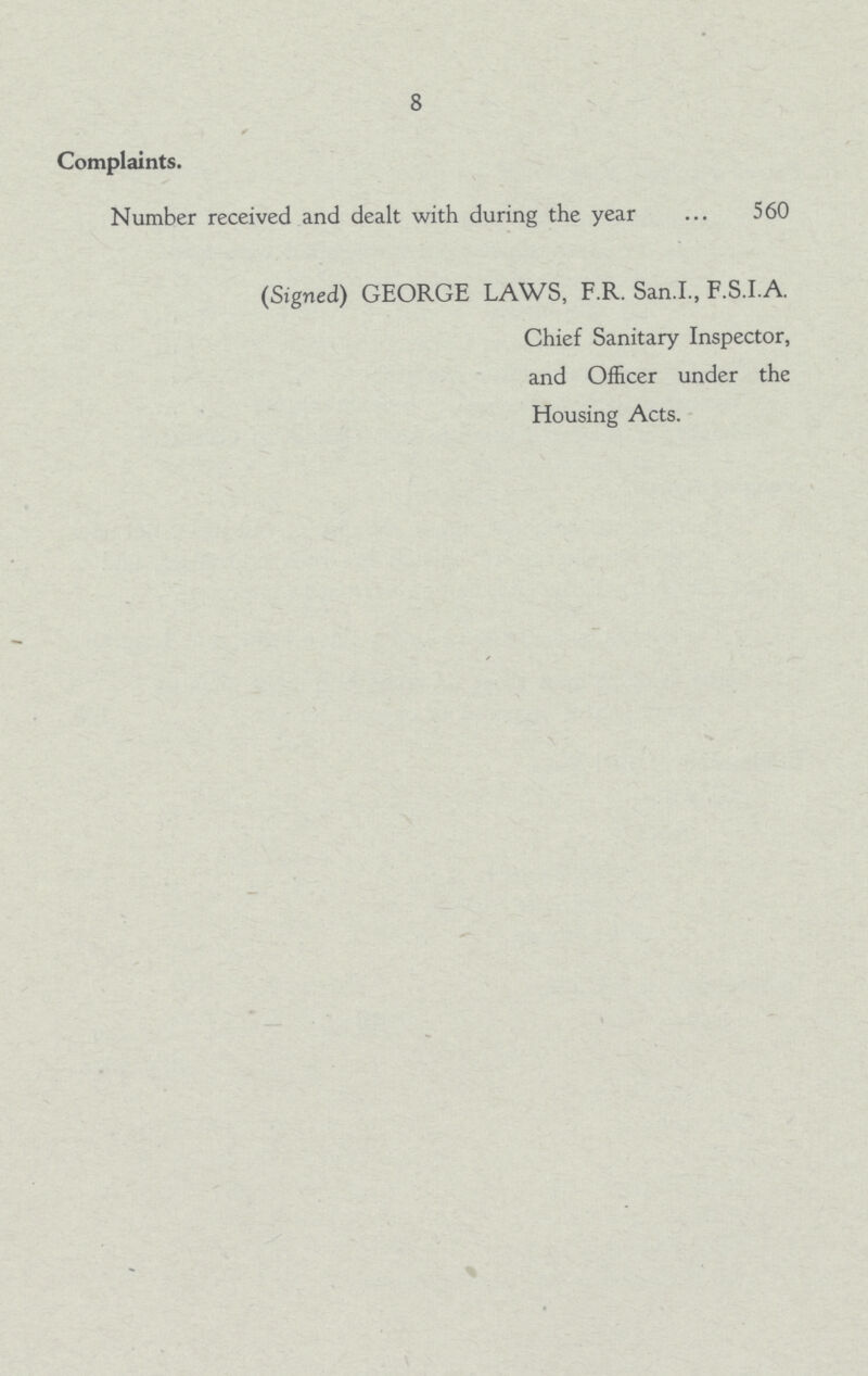 8 Complaints. Number received and dealt with during the year 560 (Signed) GEORGE LAWS, F.R. San.I., F.S.IA. Chief Sanitary Inspector, and Officer under the Housing Acts.