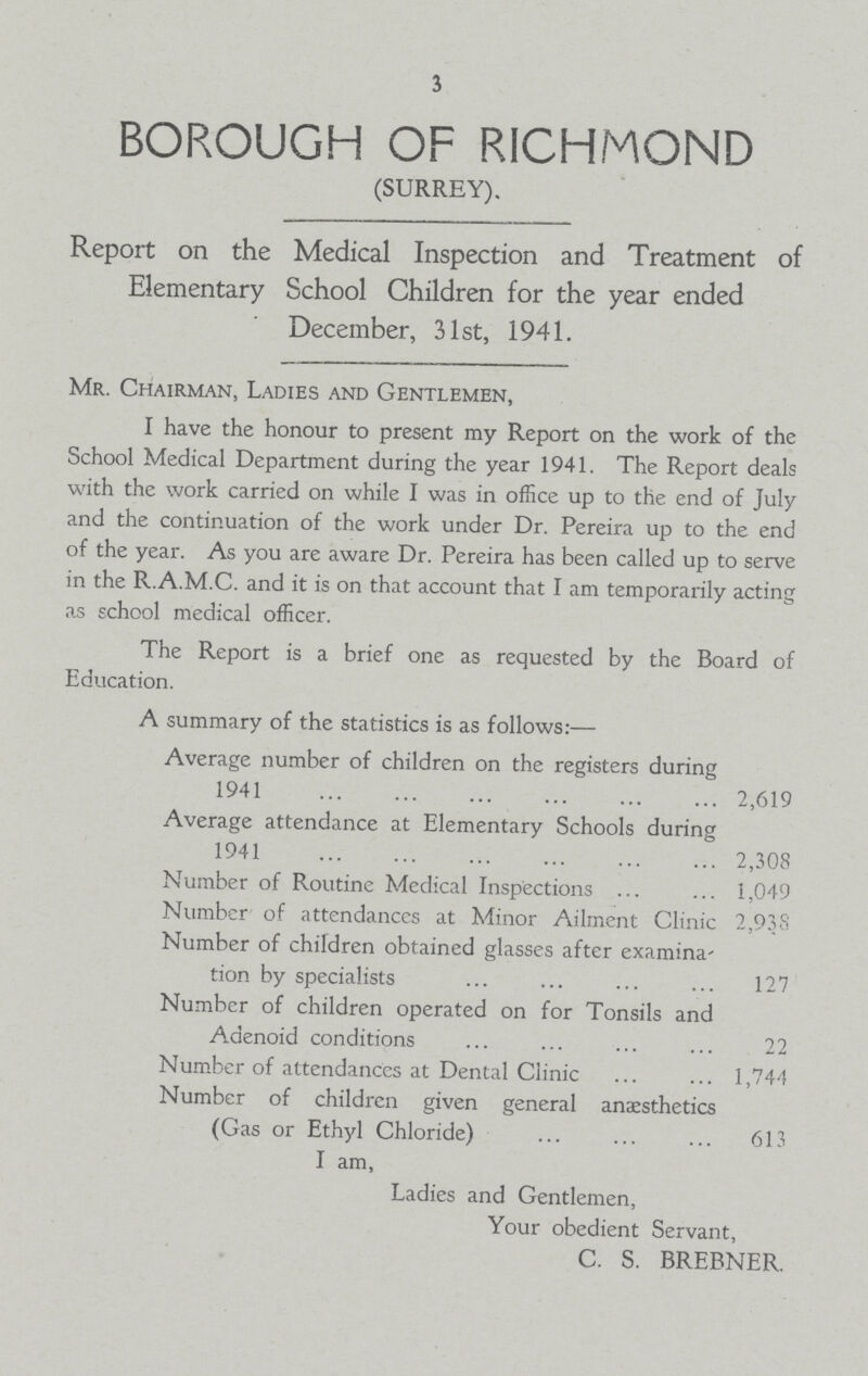 3 BOROUGH OF RICHMOND (SURREY). Report on the Medical Inspection and Treatment of Elementary School Children for the year ended December, 31st, 1941. Mr. Chairman, Ladies and Gentlemen, I have the honour to present my Report on the work of the School Medical Department during the year 1941. The Report deals with the work carried on while I was in office up to the end of July and the continuation of the work under Dr. Pereira up to the end of the year. As you are aware Dr. Pereira has been called up to serve in the R.A.M.C. and it is on that account that I am temporarily acting as school medical officer. The Report is a brief one as requested by the Board of Education. A summary of the statistics is as follows:— Average number of children on the registers during 1941 2,619 Average attendance at Elementary Schools during 1941 2,308 Number of Routine Medical Inspections 1,049 Number of attendances at Minor Ailment Clinic 2,938 Number of children obtained glasses after examina tion by specialists 127 Number of children operated on for Tonsils and Adenoid conditions 22 Number of attendances at Dental Clinic 1,744 Number of children given general anaesthetics (Gas or Ethyl Chloride) 613 I am, Ladies and Gentlemen, Your obedient Servant, C. S. BREBNER