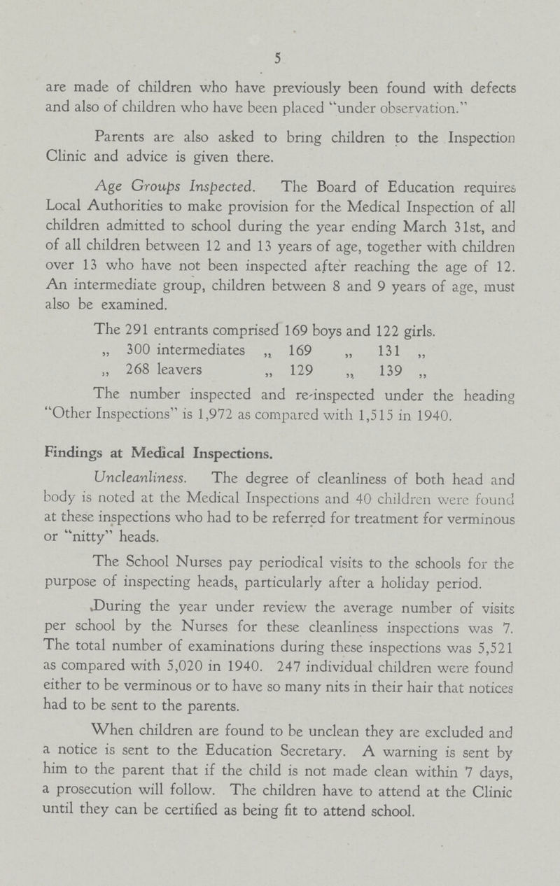 5 are made of children who have previously been found with defects and also of children who have been placed under observation. Parents are also asked to bring children to the Inspection Clinic and advice is given there. Age Croups Inspected. The Board of Education requires Local Authorities to make provision for the Medical Inspection of all children admitted to school during the year ending March 31st, and of all children between 12 and 13 years of age, together with children over 13 who have not been inspected after reaching the age of 12. An intermediate group, children between 8 and 9 years of age, must also be examined. The 291 entrants comprised 169 boys and 122 girls. „ 300 intermediates „ 169 „ 131 „ „ 268 leavers „ 129 „ 139 ,, The number inspected and re-inspected under the heading Other Inspections is 1,972 as compared with 1,515 in 1940. Findings at Medical Inspections. Uncleanliness. The degree of cleanliness of both head and body is noted at the Medical Inspections and 40 children were found at these inspections who had to be referred for treatment for verminous or nitty heads. The School Nurses pay periodical visits to the schools for the purpose of inspecting heads, particularly after a holiday period. During the year under review the average number of visits per school by the Nurses for these cleanliness inspections was 7. The total number of examinations during these inspections was 5,521 as compared with 5,020 in 1940. 247 individual children were found either to be verminous or to have so many nits in their hair that notices had to be sent to the parents. When children are found to be unclean they are excluded and a notice is sent to the Education Secretary. A warning is sent by him to the parent that if the child is not made clean within 7 days, a prosecution will follow. The children have to attend at the Clinic until they can be certified as being fit to attend school.