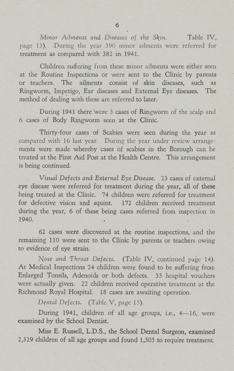 6 Minor Ailments and Diseases of the Skin. Table IV, page 13). During the year 390 minor ailments were referred for treatment as compared with 382 in 1941. Children suffering from these minor ailments were either seen at the Routine Inspections or were sent to the Clinic by parents or teachers. The ailments consist of skin diseases, such as Ringworm, Impetigo, Ear diseases and External Eye diseases. The method of dealing with these are referred to later. During 1941 there were 3 cases of Ringworm of the scalp and 6 cases of Body Ringworm seen at the Clinic. Thirty-four cases of Scabies were seen during the year as compared with 16 last year. During the year under review arrange ments were made whereby cases of scabies in the Borough can be treated at the First Aid Post at the Health Centre. This arrangement is being continued. Visual Defects and External Eye Disease. 23 cases of external eye disease were referred for treatment during the year, all of these being treated at the Clinic. 74 children were referred for treatment for defective vision and squint. 172 children received treatment during the year, 6 of these being cases referred from inspection in 1940. 62 cases were discovered at the routine inspections, and the remaining 110 were sent to the Clinic by parents or teachers owing to evidence of eye strain. Js[ose and Throat Defects. (Table IV, continued page 14). At Medical Inspections 24 children were found to be suffering from Enlarged Tonsils, Adenoids or both defects. 35 hospital vouchers were actually given. 22 children received operative treatment at the Richmond Royal Hospital. 18 cases are awaiting operation. Dental Defects. (Table V, page 15). During 1941, children of all age groups, i.e., 4—16, were examined by the School Dentist. Miss E. Russell, L.D.S., the School Dental Surgeon, examined 2,329 children of all age groups and found 1,505 to require treatment.