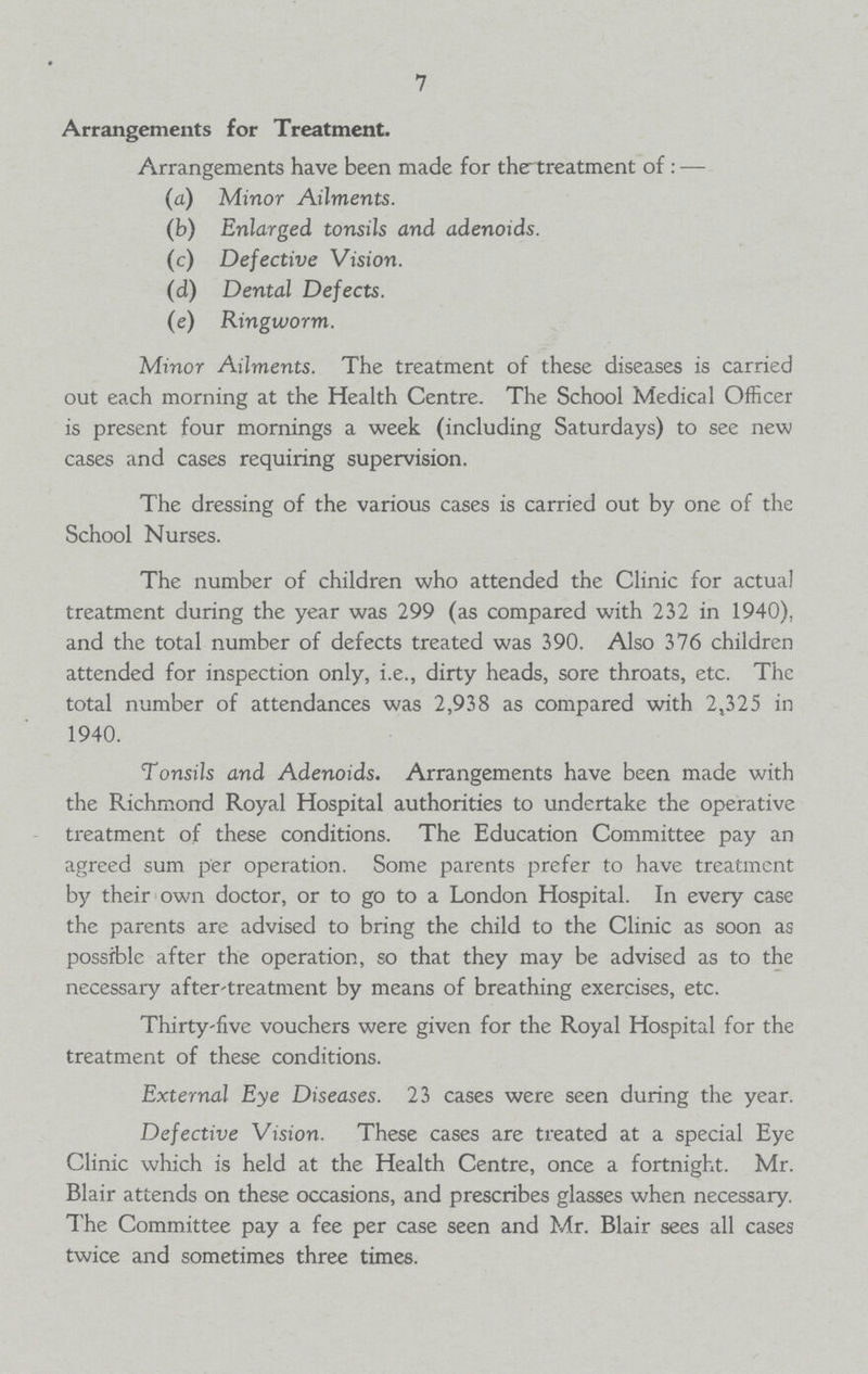 7 Arrangements for Treatment. Arrangements have been made for the treatment of :— (a) Minor Ailments. (b) Enlarged tonsils and adenoids. (c) Defective Vision. (d) Dental Defects. (e) Ringworm. Minor Ailments. The treatment of these diseases is carried out each morning at the Health Centre. The School Medical Officer is present four mornings a week (including Saturdays) to see new cases and cases requiring supervision. The dressing of the various cases is carried out by one of the School Nurses. The number of children who attended the Clinic for actual treatment during the year was 299 (as compared with 232 in 1940), and the total number of defects treated was 390. Also 376 children attended for inspection only, i.e., dirty heads, sore throats, etc. The total number of attendances was 2,938 as compared with 2,325 in 1940. Tonsils and Adenoids. Arrangements have been made with the Richmond Royal Hospital authorities to undertake the operative treatment of these conditions. The Education Committee pay an agreed sum per operation. Some parents prefer to have treatment by their own doctor, or to go to a London Hospital. In every case the parents are advised to bring the child to the Clinic as soon as possible after the operation, so that they may be advised as to the necessary after-treatment by means of breathing exercises, etc. Thirty-five vouchers were given for the Royal Hospital for the treatment of these conditions. External Eye Diseases. 23 cases were seen during the year. Defective Vision. These cases are treated at a special Eye Clinic which is held at the Health Centre, once a fortnight. Mr. Blair attends on these occasions, and prescribes glasses when necessary. The Committee pay a fee per case seen and Mr. Blair sees all cases twice and sometimes three times.