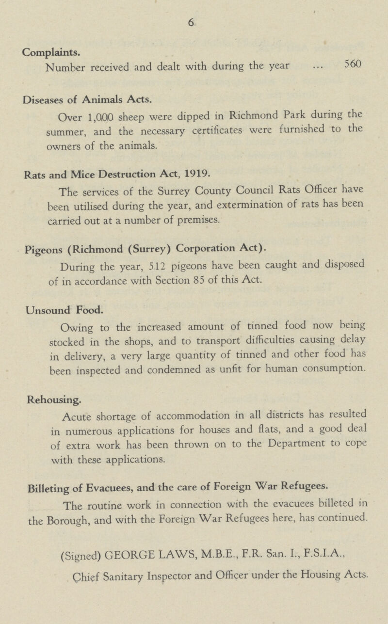 6 Complaints. Number received and dealt with during the year 560 Diseases of Animals Acts. Over 1,000 sheep were dipped in Richmond Park during the summer, and the necessary certificates were furnished to the owners of the animals. Rats and Mice Destruction Act, 1919. The services of the Surrey County Council Rats Officer have been utilised during the year, and extermination of rats has been carried out at a number of premises. Pigeons (Richmond (Surrey) Corporation Act). During the year, 5.12 pigeons have been caught and disposed of in accordance with Section 85 of this Act. Unsound Food. Owing to the increased amount of tinned food now being stocked in the shops, and to transport difficulties causing delay in delivery, a very large quantity of tinned and other food has been inspected and condemned as unfit for human consumption. Rehousing. Acute shortage of accommodation in all districts has resulted in numerous applications for houses and flats, and a good deal of extra work has been thrown on to the Department to cope with these applications. Billeting of Evacuees, and the care of Foreign War Refugees. The routine work in connection with the evacuees billeted in the Borough, and with the Foreign War Refugees here, has continued. (Signed) GEORGE LAWS, M.B.E., F.R. San. I., F.S.I.A., Chief Sanitary Inspector and Officer under the Housing Acts.
