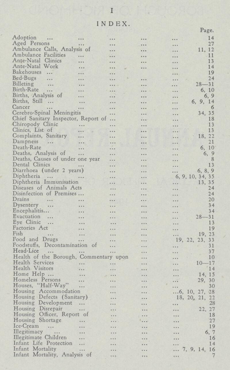 I INDEX. Page. Adoption 14 Aged Persons 27 Ambulance Calls, Analysis of 11, 12 Ambulance Facilities 11 Ante-Natal Clinics 13 Ante-Natal Work 14 Bakehouses 19 Bed-Bugs 24 Billeting 28—31 Birth-Rate 6, 10 Births, Analysis of 6, 9 Births, Still 6, 9, 14 Cancer 6 Cerebro-Spinal Meningitis 34, 35 Chief Sanitary Inspector, Report of 18 Chiropody Clinic 13 Clinics, List of 13 Complaints, Sanitary 18, 22 Dampness 21 Death-Rate 6, 10 Deaths, Analysis of 6, 9 Deaths, Causes of under one year 8 Dental Clinics 13 Diarrhoea (under 2 years) 6, 8, 9 Diphtheria 6, 9, 10, 34, 35 Diphtheria Immunisation 13, 35 Diseases of Animals Acts 24 Disinfection of Premises 24 Drains 20 Dysentery 34 Encephalitis 34 Evacuation 28—31 Eye Clinic 13 Factories Act 19 Fish 19, 23 Food and Drugs 19, 22, 23, 33 Foodstuffs, Decontamination of 31 Head-Lice 37 Health of the Borough, Commentary upon 10 Health Services 10—17 Health Visitors 14 Home Help 14, 15 Homeless Persons 29, 30 Houses, Half-Way 30 Housing Accommodation 6, 10, 27, 28 Housing Defects (Sanitary) 18, 20, 21, 22 Housing Development 28 Housing Disrepair 22, 27 Housing Officer, Report of 18 Housing Shortage 27 Ice-Cream 19 Illegitimacy 6, 7 Illegitimate Children 16 Infant Life Protection 14 Infant Mortality 7, 9, 14, 16 Infant Mortality, Analysis of 7