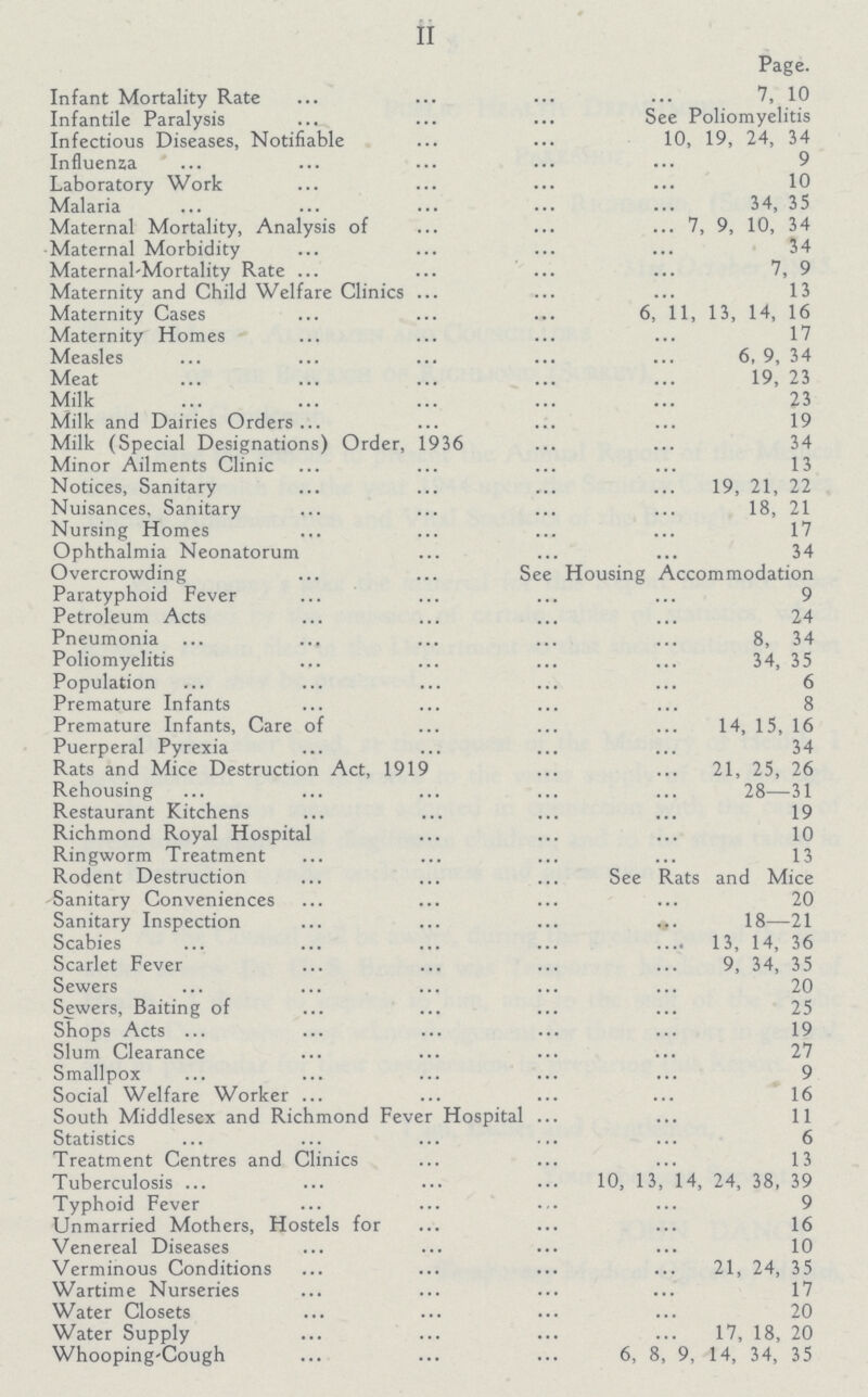 II Page. Infant Mortality Rate 7, 10 Infantile Paralysis See Poliomyelitis Infectious Diseases, Notifiable 10, 19, 24, 34 Influenza Laboratory Work 10 Malaria 34, 35 Maternal Mortality, Analysis of 7, 9, 10, 34 Maternal Morbidity 34 Maternal-Mortality Rate 7, 9 Maternity and Child Welfare Clinics 13 Maternity Cases 6, 11, 13, 14, 16 Maternity Homes 17 Measles 6, 9, 34 Meat 19, 23 Milk 23 Milk and Dairies Orders 19 Milk (Special Designations) Order, 1936 34 Minor Ailments Clinic 13 Notices, Sanitary 19, 21, 22 Nuisances, Sanitary 18, 21 Nursing Homes 17 Ophthalmia Neonatorum 34 Overcrowding See Housing Accommodation Paratyphoid Fever 9 Petroleum Acts 24 Pneumonia 8, 34 Poliomyelitis 34, 35 Population 6 Premature Infants 8 Premature Infants, Care of 14, 15, 16 Puerperal Pyrexia 34 Rats and Mice Destruction Act, 1919 21, 25, 26 Rehousing 28—31 Restaurant Kitchens 19 Richmond Royal Hospital 10 Ringworm Treatment 13 Rodent Destruction See Rats and Mice Sanitary Conveniences 20 Sanitary Inspection 18—21 Scabies 13, 14, 36 Scarlet Fever 9, 34, 35 Sewers 20 Sewers, Baiting of 25 Shops Acts 19 Slum Clearance 27 Smallpox 9 Social Welfare Worker 16 South Middlesex and Richmond Fever Hospital 11 Statistics 6 Treatment Centres and Clinics 13 Tuberculosis 10, 13, 14, 24, 38, 39 Typhoid Fever 9 Unmarried Mothers, Hostels for 16 Venereal Diseases 10 Verminous Conditions 21, 24, 35 Wartime Nurseries 17 Water Closets 20 Water Supply 17, 18, 20 Whooping-Cough 6, 8, 9, 14, 34, 35