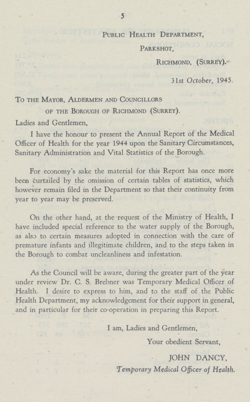 5 Public Health Department, Parkshot, Richmond, (Surrey). 31st October, 1945. To the Mayor, Aldermen and Councillors of the Borough of Richmond (Surrey). Ladies and Gentlemen, I have the honour to present the Annual Report of the Medical Officer of Health for the year 1944 upon the Sanitary Circumstances, Sanitary Administration and Vital Statistics of the Borough. For economy's sake the material for this Report has once more been curtailed by the omission of certain tables of statistics, which however remain filed in the Department so that their continuity from year to year may be preserved. On the other hand, at the request of the Ministry of Health, I have included special reference to the water supply of the Borough, as also to certain measures adopted in connection with the care of premature infants and illegitimate children, and to the steps taken in the Borough to combat uncleanliness and infestation. As the Council will be aware, during the greater part of the year under review Dr. C. S. Brebner was Temporary Medical Officer of Health. I desire to express to him, and to the staff of the Public Health Department, my acknowledgement for their support in general, and in particular for their co-operation in preparing this Report. I am, Ladies and Gentlemen, Your obedient Servant, JOHN DANCY, Temporary Medical Officer of Health.