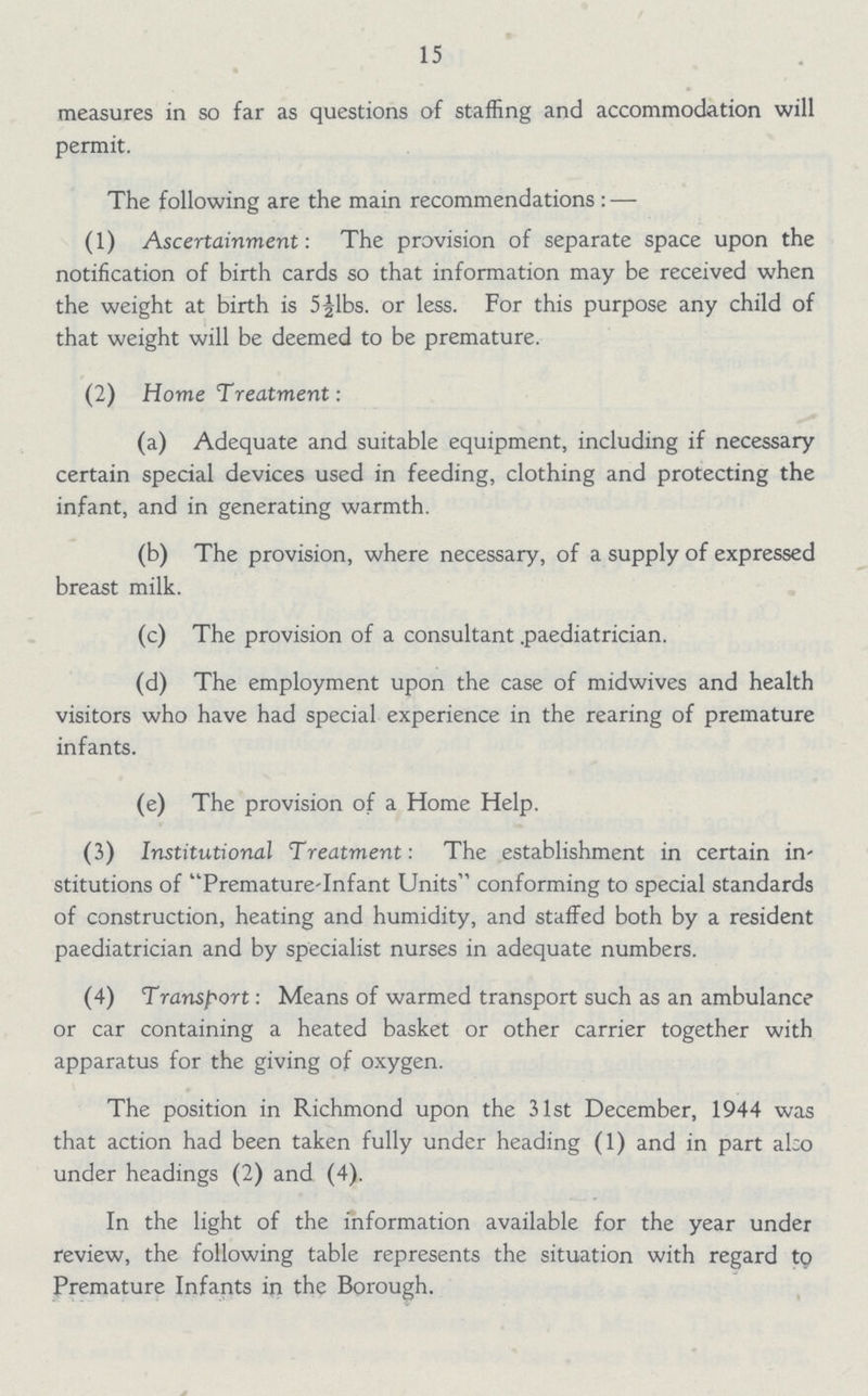 15 measures in so far as questions of staffing and accommodation will permit. The following are the main recommendations:— (1) Ascertainment: The provision of separate space upon the notification of birth cards so that information may be received when the weight at birth is 5½1bs. or less. For this purpose any child of that weight will be deemed to be premature. (2) Home Treatment: (a) Adequate and suitable equipment, including if necessary certain special devices used in feeding, clothing and protecting the infant, and in generating warmth. (b) The provision, where necessary, of a supply of expressed breast milk. (c) The provision of a consultant .paediatrician. (d) The employment upon the case of midwives and health visitors who have had special experience in the rearing of premature infants. (e) The provision of a Home Help. (3) Institutional Treatment: The establishment in certain in stitutions of Premature-Infant Units conforming to special standards of construction, heating and humidity, and staffed both by a resident paediatrician and by specialist nurses in adequate numbers. (4) Transport: Means of warmed transport such as an ambulance or car containing a heated basket or other carrier together with apparatus for the giving of oxygen. The position in Richmond upon the 31st December, 1944 was that action had been taken fully under heading (1) and in part also under headings (2) and (4). In the light of the information available for the year under review, the following table represents the situation with regard to Premature Infants in the Borough.