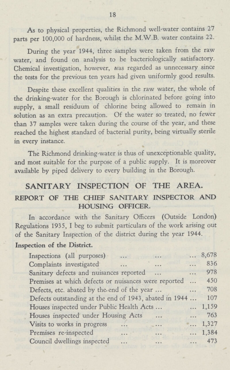 18 As to physical properties, the Richmond well-water contains 27 parts per 100,000 of hardness, whilst the M.W.B. water contains 22. During the year 1944, three samples were taken from the raw water, and found on analysis to be bacteriologically satisfactory. Chemical investigation, however, was regarded as unnecessary since the tests for the previous ten years had given uniformly good results. Despite these excellent qualities in the raw water, the whole of the drinking-water for the Borough is chlorinated before going into supply, a small residuum of chlorine being allowed to remain in solution as an extra precaution. Of the water so treated, no fewer than 37 samples were taken during the course of the year, and these reached the highest standard of bacterial purity, being virtually sterile in every instance. The Richmond drinking-water is thus of unexceptionable quality, and most suitable for the purpose of a public supply. It is moreover available by piped delivery to every building in the Borough. SANITARY INSPECTION OF THE AREA. REPORT OF THE CHIEF SANITARY INSPECTOR AND HOUSING OFFICER. In accordance with the Sanitary Officers (Outside London) Regulations 1935, I beg to submit particulars of the work arising out of the Sanitary Inspection of the district during the year 1944. Inspection of the District. Inspections (all purposes) 8,678 Complaints investigated 836 Sanitary defects and nuisances reported 978 Premises at which defects or nuisances were reported 450 Defects, etc. abated by the end of the year 708 Defects outstanding at the end of 1943, abated in 1944 107 Houses inspected under Public Health Acts 1,159 Houses inspected under Housing Acts 763 Visits to works in progress 1,327 Premises re-inspected 1,384 Council dwellings inspected 473