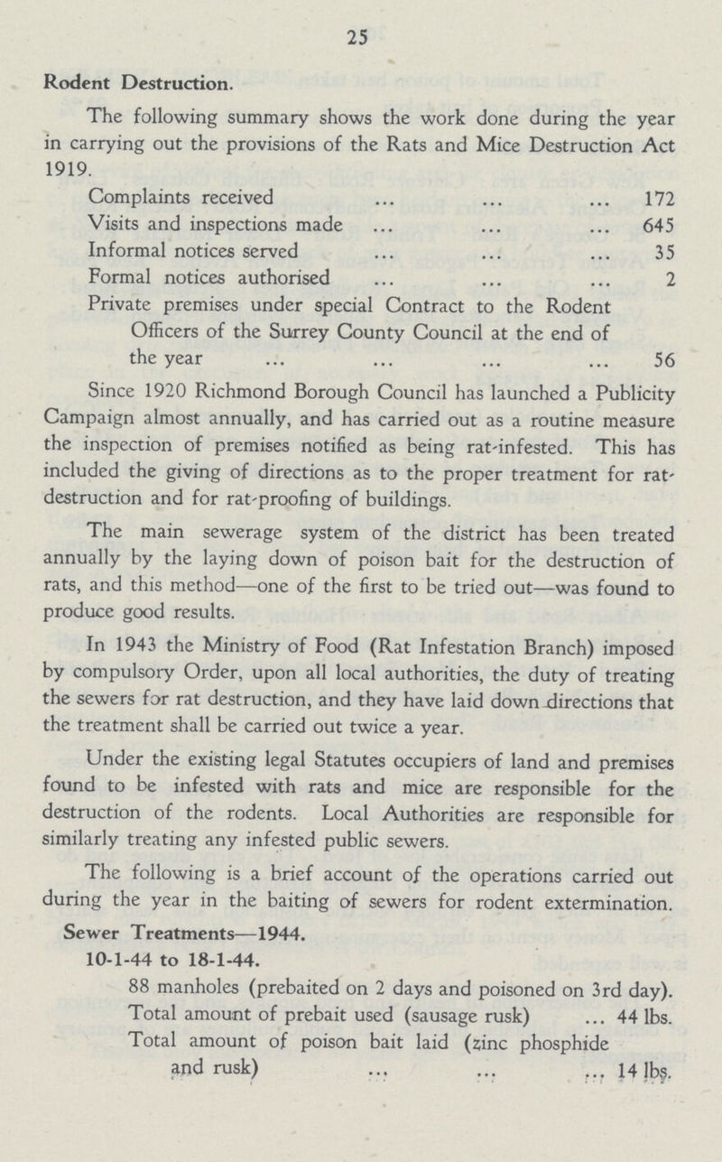 25 Rodent Destruction. The following summary shows the work done during the year in carrying out the provisions of the Rats and Mice Destruction Act 1919. Complaints received 172 Visits and inspections made 645 Informal notices served 35 Formal notices authorised 2 Private premises under special Contract to the Rodent Officers of the Surrey County Council at the end of the year 56 Since 1920 Richmond Borough Council has launched a Publicity Campaign almost annually, and has carried out as a routine measure the inspection of premises notified as being rat-infested. This has included the giving of directions as to the proper treatment for rat destruction and for rat-proofing of buildings. The main sewerage system of the district has been treated annually by the laying down of poison bait for the destruction of rats, and this method—one of the first to be tried out—was found to produce good results. In 1943 the Ministry of Food (Rat Infestation Branch) imposed by compulsory Order, upon all local authorities, the duty of treating the sewers for rat destruction, and they have laid down directions that the treatment shall be carried out twice a year. Under the existing legal Statutes occupiers of land and premises found to be infested with rats and mice are responsible for the destruction of the rodents. Local Authorities are responsible for similarly treating any infested public sewers. The following is a brief account of the operations carried out during the year in the baiting of sewers for rodent extermination. Sewer Treatments—1944. 10-1-44 to 18-1-44. 88 manholes (prebaited on 2 days and poisoned on 3rd day). Total amount of prebait used (sausage rusk) ... 44 lbs. Total amount of poison bait laid (zinc phosphide and rusk) 14 lbs.