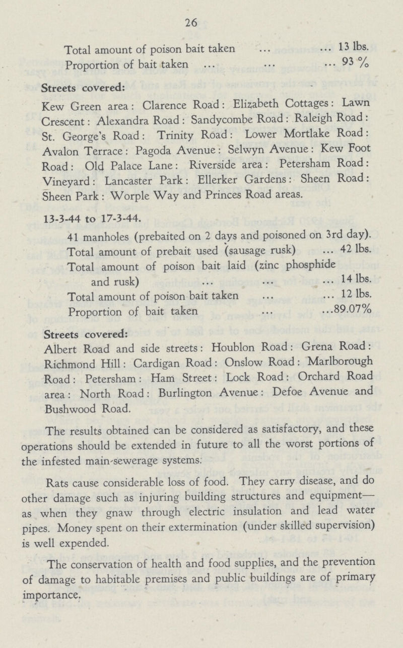 26 Total amount of poison bait taken 13 lbs. Proportion of bait taken 93 % Streets covered: Kew Green area: Clarence Road: Elizabeth Cottages: Lawn Crescent: Alexandra Road: Sandycombe Road: Raleigh Road: St. George's Road: Trinity Road: Lower Mortlake Road: Avalon Terrace: Pagoda Avenue: Selwyn Avenue: Kew Foot Road: Old Palace Lane: Riverside area: Petersham Road: Vineyard: Lancaster Park: Ellerker Gardens: Sheen Road: Sheen Park : Worple Way and Princes Road areas. 13-3-44 to 17-3-44. 41 manholes (prebaited on 2 days and poisoned on 3rd day). Total amount of prebait used (sausage rusk) 42 lbs. Total amount of poison bait laid (zinc phosphide and rusk) 14 lbs. Total amount of poison bait taken 12 lbs. Proportion of bait taken 89.07% Streets covered: Albert Road and side streets: Houblon Road: Grena Road: Richmond Hill: Cardigan Road: Onslow Road: Marlborough Road: Petersham: Ham Street: Lock Road: Orchard Road area: North Road: Burlington Avenue: Defoe Avenue and Bush wood Road. The results obtained can be considered as satisfactory, and these operations should be extended in future to all the worst portions of the infested main-sewerage systems. Rats cause considerable loss of food. They carry disease, and do other damage such as injuring building structures and equipment— as when they gnaw through electric insulation and lead water pipes. Money spent on their extermination (under skilled supervision) is well expended. The conservation of health and food supplies, and the prevention of damage to habitable premises and public buildings are of primary importance.