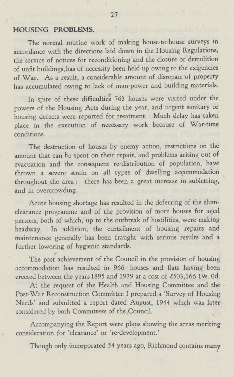 27 HOUSING PROBLEMS. The normal routine work of making house-to-house surveys in accordance with the directions laid down in the Housing Regulations, the service of notices for reconditioning and the closure or demolition of unfit buildings, has of necessity been held up owing to the exigencies of War. As a result, a considerable amount of disrepair of property has accumulated owing to lack of man-power and building materials. In spite of these difficulties 763 houses were visited under the powers of the Housing Acts during the year, and urgent sanitary or housing defects were reported for treatment. Much delay has taken place in the execution of necessary work because of War-time conditions. The destruction of houses by enemy action, restrictions on the amount that can be spent on their repair, and problems arising out of evacuation and the consequent re-distribution of population, have thrown a severe strain on all types of dwelling accommodation throughout the area: there has been a great increase in subletting, and in overcrowding. Acute housing shortage has resulted in the deferring of the slum clearance programme and of the provision of more houses for aged persons, both of which, up to the outbreak of hostilities, were making headway. In addition, the curtailment of housing repairs and maintenance generally has been fraught with serious results and a further lowering of hygienic standards. The past achievement of the Council in the provision of housing accommodation has resulted in 966 houses and flats having been erected between the years 1895 and 1939 at a cost of £503,166 19s. Od. At the request of the Health and Housing Committee and the Post-War Reconstruction Committee I prepared a 'Survey of Housing Needs' and submitted a report dated August, 1944 which was later considered by both Committees of the Council. Accompanying the Report were plans showing the areas meriting consideration for 'clearance' or 're-development.' Though only incorporated 54 years ago, Richmond contains many