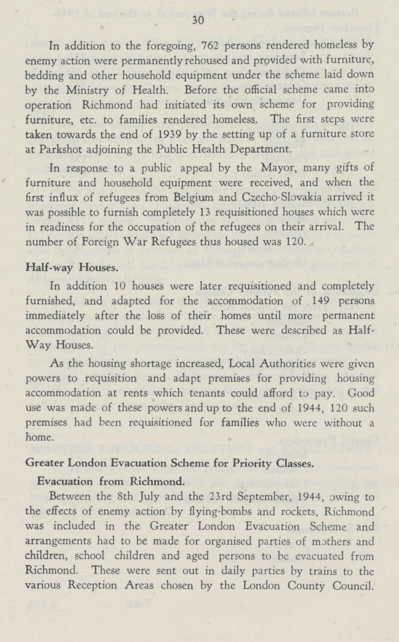 30 In addition to the foregoing, 762 persons rendered homeless by enemy action were permanently rehoused and provided with furniture, bedding and other household equipment under the scheme laid down by the Ministry of Health. Before the official scheme came into operation Richmond had initiated its own scheme for providing furniture, etc. to families rendered homeless. The first steps were taken towards the end of 1939 by the setting up of a furniture store at Parkshot adjoining the Public Health Department. In response to a public appeal by the Mayor, many gifts of furniture and household equipment were received, and when the first influx of refugees from Belgium and Czecho-Slovakia arrived it was possible to furnish completely 13 requisitioned houses which were in readiness for the occupation of the refugees on their arrival. The number of Foreign War Refugees thus housed was 120. Half-way Houses. In addition 10 houses were later requisitioned and completely furnished, and adapted for the accommodation of 149 persons immediately after the loss of their homes until more permanent accommodation could be provided. These were described as Half Way Houses. As the housing shortage increased, Local Authorities were given powers to requisition and adapt premises for providing housing accommodation at rents which tenants could afford to pay. Good use was made of these powers and up to the end of 1944, 120 such premises had been requisitioned for families who were without a home. Greater London Evacuation Scheme for Priority Classes. Evacuation from Richmond. Between the 8th July and the 23rd September, 1944, awing to the effects of enemy action by flying-bombs and rockets, Richmond was included in the Greater London Evacuation Scheme and arrangements had to be made for organised parties of mothers and children, school children and aged persons to be evacuated from Richmond. These were sent out in daily parties by trains to the various Reception Areas chosen by the London County Council.