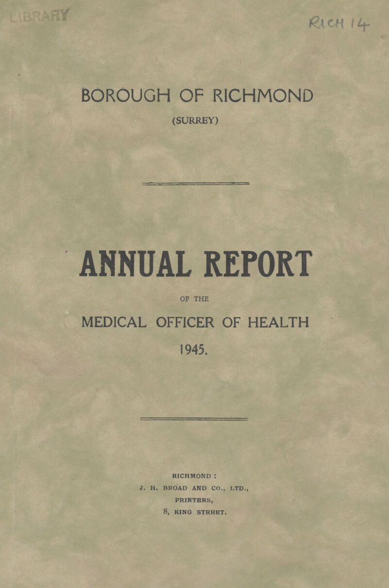 RICH 14 BOROUGH OF RICHMOND (SURREY) ANNUAL REPORT OF THE MEDICAL OFFICER OF HEALTH 1945. RICHMOND : J. H. BROAD AND CO., LTD., PRINTERS, 8, KING STREET.