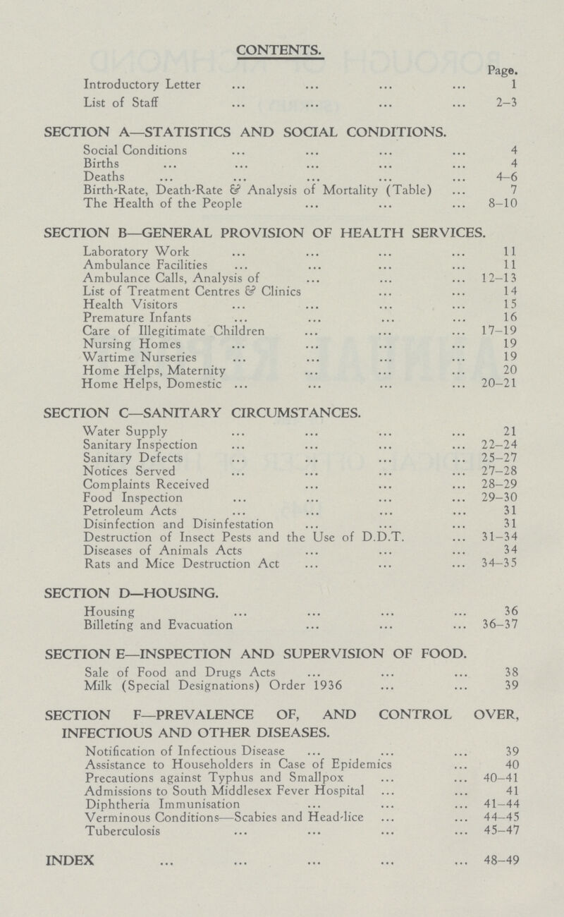 CONTENTS. Page. Introductory Letter 1 List of Staff 2—3 SECTION A—STATISTICS AND SOCIAL CONDITIONS. Social Conditions 4 Births 4 Deaths 4—6 Birth-Rate, Death-Rate & Analysis of Mortality (Table) 7 The Health of the People 8—10 SECTION B—GENERAL PROVISION OF HEALTH SERVICES. Laboratory Work 11 Ambulance Facilities 11 Ambulance Calls, Analysis of 12—13 List of Treatment Centres & Clinics 14 Health Visitors 15 Premature Infants 16 Care of Illegitimate Children 17—19 Nursing Homes 19 Wartime Nurseries 19 Home Helps, Maternity 20 Home Helps, Domestic 20—21 SECTION C—SANITARY CIRCUMSTANCES. Water Supply 21 Sanitary Inspection 22—24 Sanitary Defects 25—27 Notices Served 27—28 Complaints Received 28—29 Food Inspection 29—30 Petroleum Acts 31 Disinfection and Disinfestation 31 Destruction of Insect Pests and the Use of D.D.T. 31—34 Diseases of Animals Acts 34 Rats and Mice Destruction Act 34—35 SECTION D—HOUSING. Housing 36 Billeting and Evacuation 36—37 SECTION E—INSPECTION AND SUPERVISION OF FOOD. Sale of Food and Drugs Acts 38 Milk (Special Designations) Order 1936 39 SECTION F—PREVALENCE OF, AND CONTROL OVER. INFECTIOUS AND OTHER DISEASES. Notification of Infectious Disease 39 Assistance to Householders in Case of Epidemics 40 Precautions against Typhus and Smallpox 40—41 Admissions to South Middlesex Fever Hospital 41 Diphtheria Immunisation 41—44 Verminous Conditions—Scabies and Head-lice 44—45 Tuberculosis 45—47 INDEX 48—49