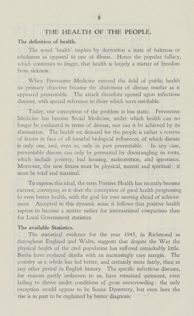 8 THE HEALTH OF THE PEOPLE. The definition of health. The word 'health' implies by derivation a state of haleness or wholeness as opposed to one of illness. Hence the popular fallacy, which continues to linger, that health is largely a matter of freedom from sickness. When Preventive Medicine entered the field of public health its primary objective became the abatement of disease insofar as it appeared preventable. The attack therefore opened upon infectious diseases, with special reference to those which were notifiable. Today, our conception of the problem is less static. Preventive Medicine has become Social Medicine, under which health can no longer be evaluated in terms of disease, nor can it be achieved by its elimination. The health we demand for the people is rather a reserve of fitness in face of all baneful biological influences, of which disease is only one, and, even so, only in part preventable. In any case, preventable disease can only be prevented by disentangling its roots, which include poverty, bad housing, malnutrition, and ignorance. Moreover, the new fitness must be physical, mental and spiritual: it must be total and maximal. To express this ideal, the term Positive Health has recently become current, conveying as it does the conception of good health progressing to even better health, with the goal for ever moving ahead of achieve ment. Accepted in this dynamic sense it follows that positive health aspires to become a matter rather for international comparison than for Local Government statistics. The available Statistics. The statistical evidence for the year 1945, in Richmond as throughout England and Wales, suggests that despite the War the physical health of the civil population has suffered remarkably little. Births have replaced deaths with an increasingly easy margin. The country as a whole has fed better, and certainly more fairly, than at any other period in English history. The specific infectious diseases, for reasons partly unknown to us, have remained quiescent, even failing to thrive under conditions of gross overcrowding: the only exception would appear to be Sonne Dysentery, but even here the rise is in part to be explained by better diagnosis.