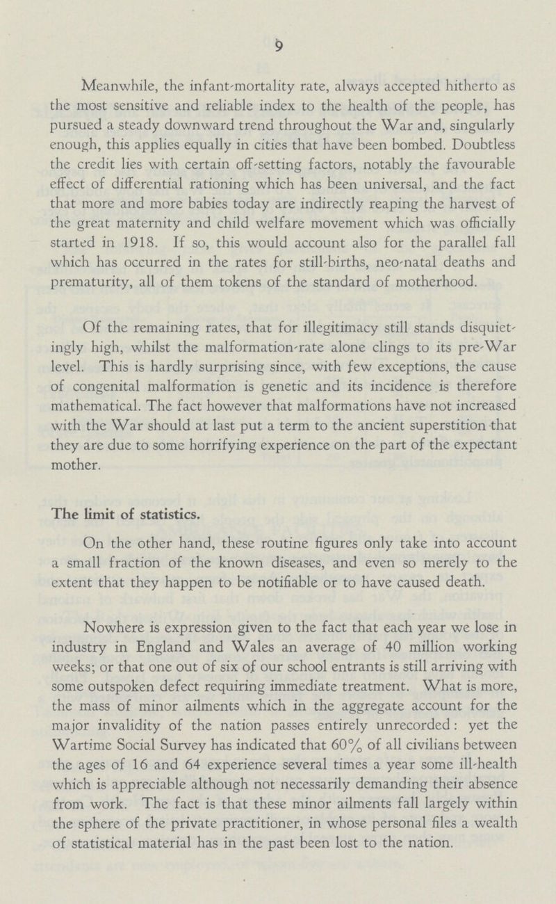 9 Meanwhile, the infant-mortality rate, always accepted hitherto as the most sensitive and reliable index to the health of the people, has pursued a steady downward trend throughout the War and, singularly enough, this applies equally in cities that have been bombed. Doubtless the credit lies with certain off-setting factors, notably the favourable effect of differential rationing which has been universal, and the fact that more and more babies today are indirectly reaping the harvest of the great maternity and child welfare movement which was officially started in 1918. If so, this would account also for the parallel fall which has occurred in the rates for still-births, neo-natal deaths and prematurity, all of them tokens of the standard of motherhood. Of the remaining rates, that for illegitimacy still stands disquiet ingly high, whilst the malformation-rate alone clings to its pre-War level. This is hardly surprising since, with few exceptions, the cause of congenital malformation is genetic and its incidence is therefore mathematical. The fact however that malformations have not increased with the War should at last put a term to the ancient superstition that they are due to some horrifying experience on the part of the expectant mother. The limit of statistics. On the other hand, these routine figures only take into account a small fraction of the known diseases, and even so merely to the extent that they happen to be notifiable or to have caused death. Nowhere is expression given to the fact that each year we lose in industry in England and Wales an average of 40 million working weeks; or that one out of six of our school entrants is still arriving with some outspoken defect requiring immediate treatment. What is more, the mass of minor ailments which in the aggregate account for the major invalidity of the nation passes entirely unrecorded: yet the Wartime Social Survey has indicated that 60% of all civilians between the ages of 16 and 64 experience several times a year some ill-health which is appreciable although not necessarily demanding their absence from work. The fact is that these minor ailments fall largely within the sphere of the private practitioner, in whose personal files a wealth of statistical material has in the past been lost to the nation.