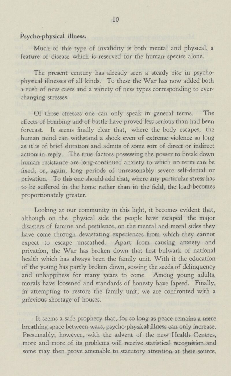 10 Psycho-physical illness. Much of this type of invalidity is both mental and physical, a feature of disease which is reserved for the human species alone. The present century has already seen a steady rise in psycho physical illnesses of all kinds. To these the War has now added both a rush of new cases and a variety of new types corresponding to ever changing stresses. Of those stresses one can only speak in general terms. The effects of bombing and of battle have proved less serious than had been forecast. It seems finally clear that, where the body escapes, the human mind can withstand a shock even of extreme violence so long as it is of brief duration and admits of some sort of direct or indirect action in reply. The true factors possessing the power to break down human resistance are long-continued anxiety to which no term can be fixed; or, again, long periods of unreasonably severe self-denial or privation. To this one should add that, where any particular stress has to be suffered in the home rather than in the field, the load becomes proportionately greater. Looking at our community in this light, it becomes evident that, although on the physical side the people have escaped the major disasters of famine and pestilence, on the mental and moral sides they have come through devastating experiences from which they cannot expect to escape unscathed. Apart from causing anxiety and privation, the War has broken down that first bulwark of national health which has always been the family unit. With it the education of the young has partly broken down, sowing the seeds of delinquency and unhappiness for many years to come. Among young adults, morals have loosened and standards of honesty have lapsed. Finally, in attempting to restore the family unit, we are confronted with a grievious shortage of houses. It seems a safe prophecy that, for so long as peace remains a mere breathing space between wars, psycho-physical illness can only increase. Presumably, however, with the advent of the new Health Centres, more and more of its problems will receive statistical recognition and some may then prove amenable to statutory attention at their source.