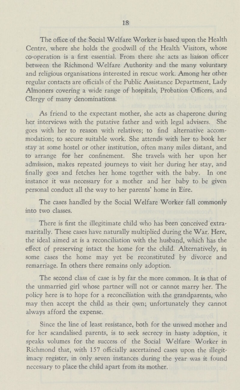 18 The office of the Social Welfare Worker is based upon the Health Centre, where she holds the goodwill of the Health Visitors, whose co-operation is a first essential. From there she acts as liaison officer between the Richmond Welfare Authority and the many voluntary and religious organisations interested in rescue work. Among her other regular contacts are officials of the Public Assistance Department, Lady Almoners covering a wide range of hospitals, Probation Officers, and Clergy of many denominations. As friend to the expectant mother, she acts as chaperone during her interviews with the putative father and with legal advisers. She goes with her to reason with relatives; to find alternative accom modation; to secure suitable work. She attends with her to book her stay at some hostel or other institution, often many miles distant, and to arrange for her confinement. She travels with her upon her admission, makes repeated journeys to visit her during her stay, and finally goes and fetches her home together with the baby. In one instance it was necessary for a mother and her baby to be given personal conduct all the way to her parents' home in Eire. The cases handled by the Social Welfare Worker fall commonly into two classes. There is first the illegitimate child who has been conceived extra maritally. These cases have naturally multiplied during the War. Here, the ideal aimed at is a reconciliation with the husband, which has the effect of preserving intact the home for the child. Alternatively, in some cases the home may yet be reconstituted by divorce and remarriage. In others there remains only adoption. The second class of case is by far the more common. It is that of the unmarried girl whose partner will not or cannot marry her. The policy here is to hope for a reconciliation with the grandparents, who may then accept the child as their own; unfortunately they cannot always afford the expense. Since the line of least resistance, both for the unwed mother and for her scandalised parents, is to seek secrecy in hasty adoption, it speaks volumes for the success of the Social Welfare Worker in Richmond that, with 157 officially ascertained cases upon the illegit imacy register, in only seven instances during the year was it found necessary to place the child apart from its mother.