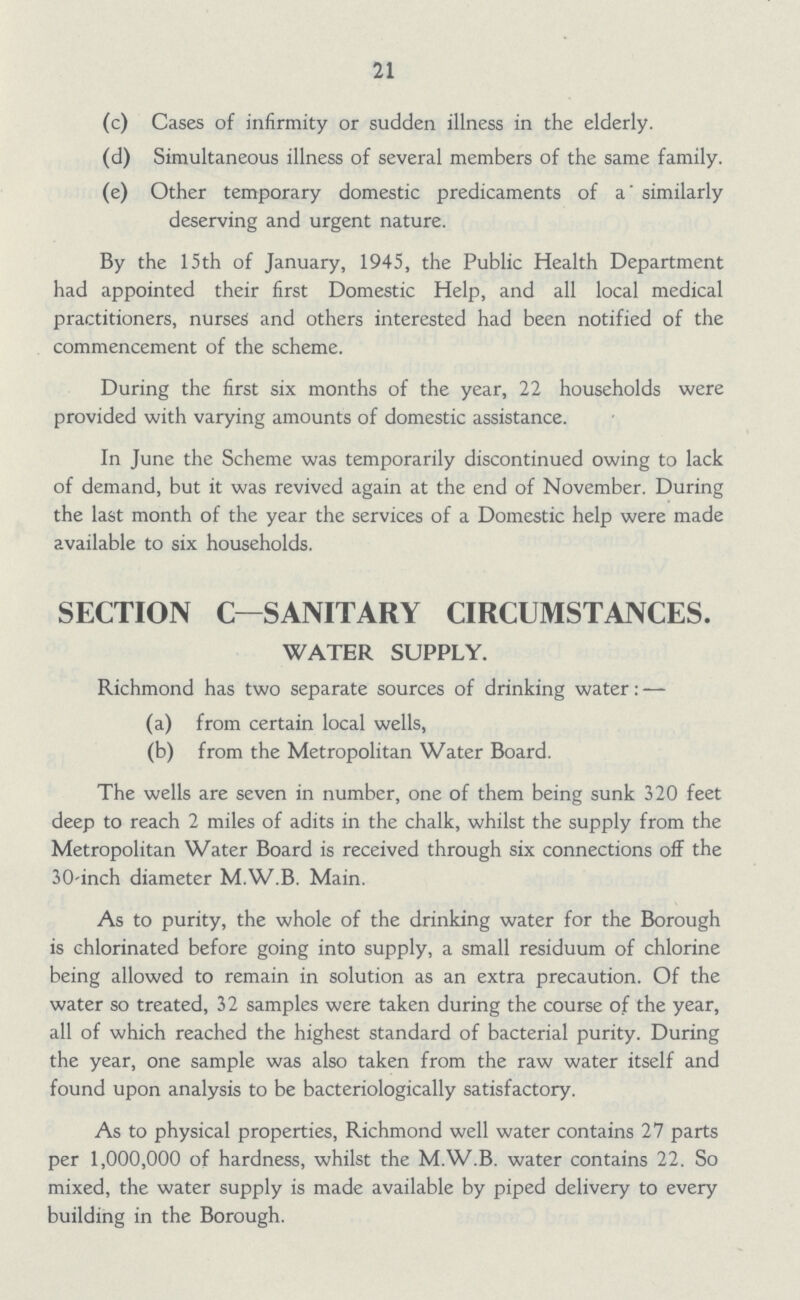 21 (c) Cases of infirmity or sudden illness in the elderly. (d) Simultaneous illness of several members of the same family. (e) Other temporary domestic predicaments of a similarly deserving and urgent nature. By the 15th of January, 1945, the Public Health Department had appointed their first Domestic Help, and all local medical practitioners, nurses and others interested had been notified of the commencement of the scheme. During the first six months of the year, 22 households were provided with varying amounts of domestic assistance. In June the Scheme was temporarily discontinued owing to lack of demand, but it was revived again at the end of November. During the last month of the year the services of a Domestic help were made available to six households. SECTION C—SANITARY CIRCUMSTANCES. WATER SUPPLY. Richmond has two separate sources of drinking water: — (a) from certain local wells, (b) from the Metropolitan Water Board. The wells are seven in number, one of them being sunk 320 feet deep to reach 2 miles of adits in the chalk, whilst the supply from the Metropolitan Water Board is received through six connections off the 30-inch diameter M.W.B. Main. As to purity, the whole of the drinking water for the Borough is chlorinated before going into supply, a small residuum of chlorine being allowed to remain in solution as an extra precaution. Of the water so treated, 32 samples were taken during the course of the year, all of which reached the highest standard of bacterial purity. During the year, one sample was also taken from the raw water itself and found upon analysis to be bacteriologically satisfactory. As to physical properties, Richmond well water contains 27 parts per 1,000,000 of hardness, whilst the M.W.B. water contains 22. So mixed, the water supply is made available by piped delivery to every building in the Borough.