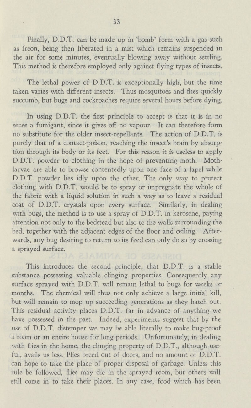 33 Finally, D.D.T. can be made up in 'bomb' form with a gas such as freon, being then liberated in a mist which remains suspended in the air for some minutes, eventually blowing away without settling. This method is therefore employed only against flying types of insects. The lethal power of D.D.T. is exceptionally high, but the time taken varies with different insects. Thus mosquitoes and flies quickly succumb, but bugs and cockroaches require several hours before dying. In using D.D.T. the first principle to accept is that it is in no sense a fumigant, since it gives off no vapour. It can therefore form no substitute for the older insect-repellants. The action of D.D.T. is purely that of a contact-poison, reaching the insect's brain by absorp tion through its body or its feet. For this reason it is useless to apply D.D.T. powder to clothing in the hope of preventing moth. Moth larvae are able to browse contentedly upon one face of a lapel while D.D.T. powder lies idly upon the other. The only way to protect clothing with D.D.T. would be to spray or impregnate the whole of the fabric with a liquid solution in such a way as to leave a residual coat of D.D.T. crystals upon every surface. Similarly, in dealing with bugs, the method is to use a spray of D.D.T. in kerosene, paying attention not only to the bedstead but also to the walls surrounding the bed, together with the adjacent edges of the floor and ceiling. After wards, any bug desiring to return to its feed can only do so by crossing a sprayed surface. This introduces the second principle, that D.D.T. is a stable substance possessing valuable clinging properties. Consequently any surface sprayed with D.D.T. will remain lethal to bugs for weeks or months. The chemical will thus not only achieve a large initial kill, but will remain to mop up succeeding generations as they hatch out. This residual activity places D.D.T. far in advance of anything we have possessed in the past. Indeed, experiments suggest that by the use of D.D.T. distemper we may be able literally to make bug-proof a room or an entire house for long periods. Unfortunately, in dealing with flies in the home, the clinging property of D.D.T., although use ful, avails us less. Flies breed out of doors, and no amount of D.D.T. can hope to take the place of proper disposal of garbage. Unless this rule be followed, flies may die in the sprayed room, but others will Still come in to take their places. In any case, food which has been