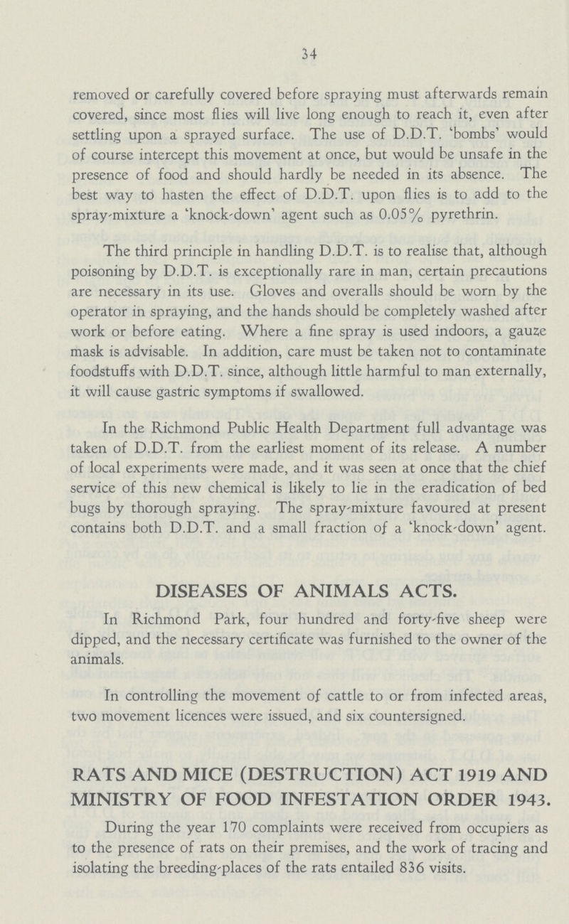 34 removed or carefully covered before spraying must afterwards remain covered, since most flies will live long enough to reach it, even after settling upon a sprayed surface. The use of D.D.T. 'bombs' would of course intercept this movement at once, but would be unsafe in the presence of food and should hardly be needed in its absence. The best way to hasten the effect of D.D.T. upon flies is to add to the spray-mixture a 'knock-down' agent such as 0.05% pyrethrin. The third principle in handling D.D.T. is to realise that, although poisoning by D.D.T. is exceptionally rare in man, certain precautions are necessary in its use. Gloves and overalls should be worn by the operator in spraying, and the hands should be completely washed after work or before eating. Where a fine spray is used indoors, a gauze mask is advisable. In addition, care must be taken not to contaminate foodstuffs with D.D.T. since, although little harmful to man externally, it will cause gastric symptoms if swallowed. In the Richmond Public Health Department full advantage was taken of D.D.T. from the earliest moment of its release. A number of local experiments were made, and it was seen at once that the chief service of this new chemical is likely to lie in the eradication of bed bugs by thorough spraying. The spray-mixture favoured at present contains both D.D.T. and a small fraction of a 'knock-down' agent. DISEASES OF ANIMALS ACTS. In Richmond Park, four hundred and forty-five sheep were dipped, and the necessary certificate was furnished to the owner of the animals. In controlling the movement of cattle to or from infected areas, two movement licences were issued, and six countersigned. RATS AND MICE (DESTRUCTION) ACT 1919 AND MINISTRY OF FOOD INFESTATION ORDER 1943. During the year 170 complaints were received from occupiers as to the presence of rats on their premises, and the work of tracing and isolating the breeding-places of the rats entailed 836 visits.