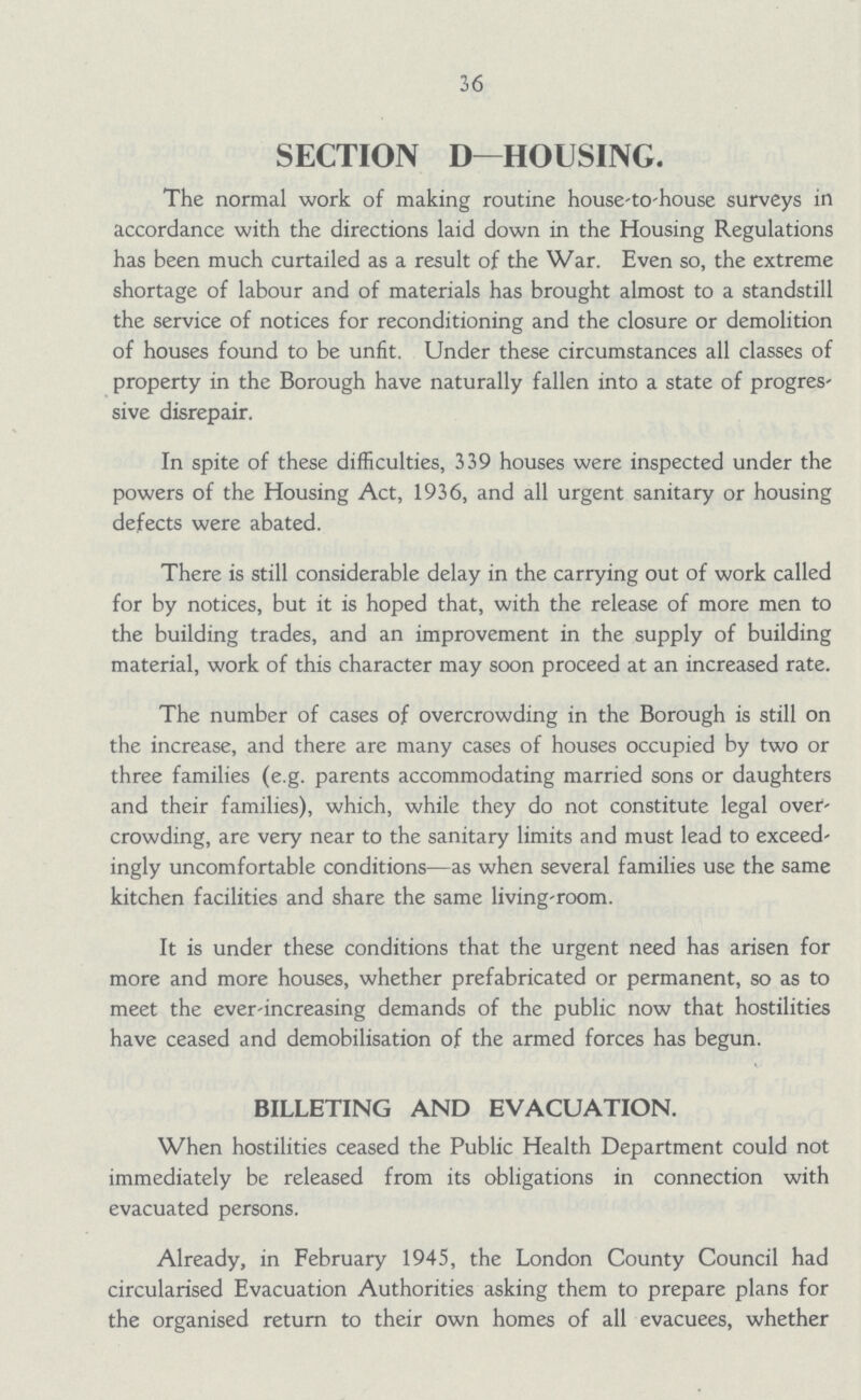 36 SECTION D— HOUSING. The normal work of making routine house-to-house surveys in accordance with the directions laid down in the Housing Regulations has been much curtailed as a result of the War. Even so, the extreme shortage of labour and of materials has brought almost to a standstill the service of notices for reconditioning and the closure or demolition of houses found to be unfit. Under these circumstances all classes of property in the Borough have naturally fallen into a state of progres sive disrepair. In spite of these difficulties, 339 houses were inspected under the powers of the Housing Act, 1936, and all urgent sanitary or housing defects were abated. There is still considerable delay in the carrying out of work called for by notices, but it is hoped that, with the release of more men to the building trades, and an improvement in the supply of building material, work of this character may soon proceed at an increased rate. The number of cases of overcrowding in the Borough is still on the increase, and there are many cases of houses occupied by two or three families (e.g. parents accommodating married sons or daughters and their families), which, while they do not constitute legal over crowding, are very near to the sanitary limits and must lead to exceed ingly uncomfortable conditions—as when several families use the same kitchen facilities and share the same living-room. It is under these conditions that the urgent need has arisen for more and more houses, whether prefabricated or permanent, so as to meet the ever-increasing demands of the public now that hostilities have ceased and demobilisation of the armed forces has begun. BILLETING AND EVACUATION. When hostilities ceased the Public Health Department could not immediately be released from its obligations in connection with evacuated persons. Already, in February 1945, the London County Council had circularised Evacuation Authorities asking them to prepare plans for the organised return to their own homes of all evacuees, whether
