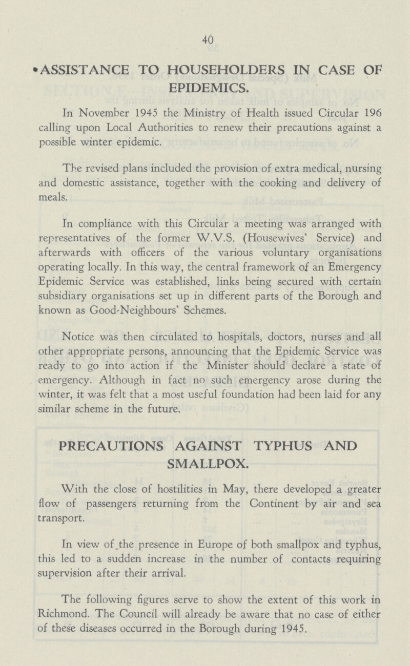 40 *ASSISTANCE TO HOUSEHOLDERS IN CASE OF EPIDEMICS. In November 1945 the Ministry of Health issued Circular 196 calling upon Local Authorities to renew their precautions against a possible winter epidemic. The revised plans included the provision of extra medical, nursing and domestic assistance, together with the cooking and delivery of meals. In compliance with this Circular a meeting was arranged with representatives of the former W.V.S. (Housewives' Service) and afterwards with officers of the various voluntary organisations operating locally. In this way, the central framework of an Emergency Epidemic Service was established, links being secured with certain subsidiary organisations set up in different parts of the Borough and known as Good-Neighbours' Schemes. Notice was then circulated to hospitals, doctors, nurses and all other appropriate persons, announcing that the Epidemic Service was ready to go into action if the Minister should declare a state of emergency. Although in fact no such emergency arose during the winter, it was felt that a most useful foundation had been laid for any similar scheme in the future. PRECAUTIONS AGAINST TYPHUS AND SMALLPOX. With the close of hostilities in May, there developed a greater flow of passengers returning from the Continent by air and sea transport. In view of the presence in Europe of both smallpox and typhus, this led to a sudden increase in the number of contacts requiring supervision after their arrival. The following figures serve to show the extent of this work in Richmond. The Council will already be aware that no case of either of these diseases occurred in the Borough during 1945.