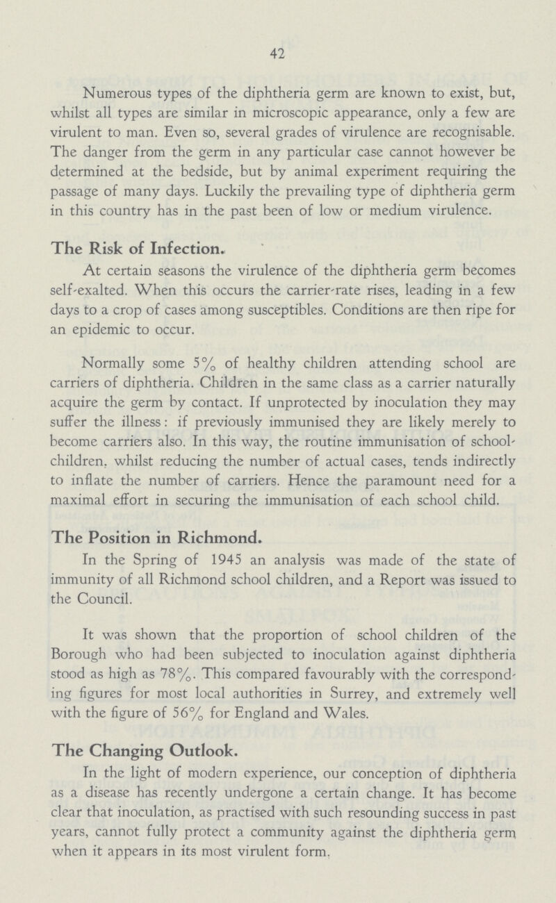 42 Numerous types of the diphtheria germ are known to exist, but, whilst all types are similar in microscopic appearance, only a few are virulent to man. Even so, several grades of virulence are recognisable. The danger from the germ in any particular case cannot however be determined at the bedside, but by animal experiment requiring the passage of many days. Luckily the prevailing type of diphtheria germ in this country has in the past been of low or medium virulence. The Risk of Infection. At certain seasons the virulence of the diphtheria germ becomes self-exalted. When this occurs the carrier-rate rises, leading in a few days to a crop of cases among susceptibles. Conditions are then ripe for an epidemic to occur. Normally some 5% of healthy children attending school are carriers of diphtheria. Children in the same class as a carrier naturally acquire the germ by contact. If unprotected by inoculation they may suffer the illness: if previously immunised they are likely merely to become carriers also. In this way, the routine immunisation of school children. whilst reducing the number of actual cases, tends indirectly to inflate the number of carriers. Hence the paramount need for a maximal effort in securing the immunisation of each school child. The Position in Richmond. In the Spring of 1945 an analysis was made of the state of immunity of all Richmond school children, and a Report was issued to the Council. It was shown that the proportion of school children of the Borough who had been subjected to inoculation against diphtheria stood as high as 78%. This compared favourably with the correspond ing figures for most local authorities in Surrey, and extremely well with the figure of 56% for England and Wales. The Changing Outlook. In the light of modern experience, our conception of diphtheria as a disease has recently undergone a certain change. It has become clear that inoculation, as practised with such resounding success in past years, cannot fully protect a community against the diphtheria germ when it appears in its most virulent form.