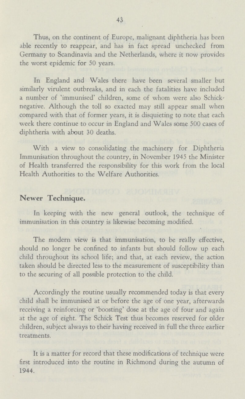 43 Thus, on the continent of Europe, malignant diphtheria has been able recently to reappear, and has in fact spread unchecked from Germany to Scandinavia and the Netherlands, where it now provides the worst epidemic for 50 years. In England and Wales there have been several smaller but similarly virulent outbreaks, and in each the fatalities have included a number of 'immunised' children, some of whom were also Schick' negative. Although the toll so exacted may still appear small when compared with that of former years, it is disquieting to note that each week there continue to occur in England and Wales some 500 cases of diphtheria with about 30 deaths. With a view to consolidating the machinery for Diphtheria Immunisation throughout the country, in November 1945 the Minister of Health transferred the responsibility for this work from the local Health Authorities to the Welfare Authorities. Newer Technique. In keeping with the new general outlook, the technique of immunisation in this country is likewise becoming modified. The modern view is that immunisation, to be really effective, should no longer be confined to infants but should follow up each child throughout its school life; and that, at each review, the action taken should be directed less to the measurement of susceptibility than to the securing of all possible protection to the child. Accordingly the routine usually recommended today is that every child shall be immunised at or before the age of one year, afterwards receiving a reinforcing or 'boosting' dose at the age of four and again at the age of eight. The Schick Test thus becomes reserved for older children, subject always to their having received in full the three earlier treatments. It is a matter for record that these modifications of technique were first introduced into the routine in Richmond during the autumn of 1944.