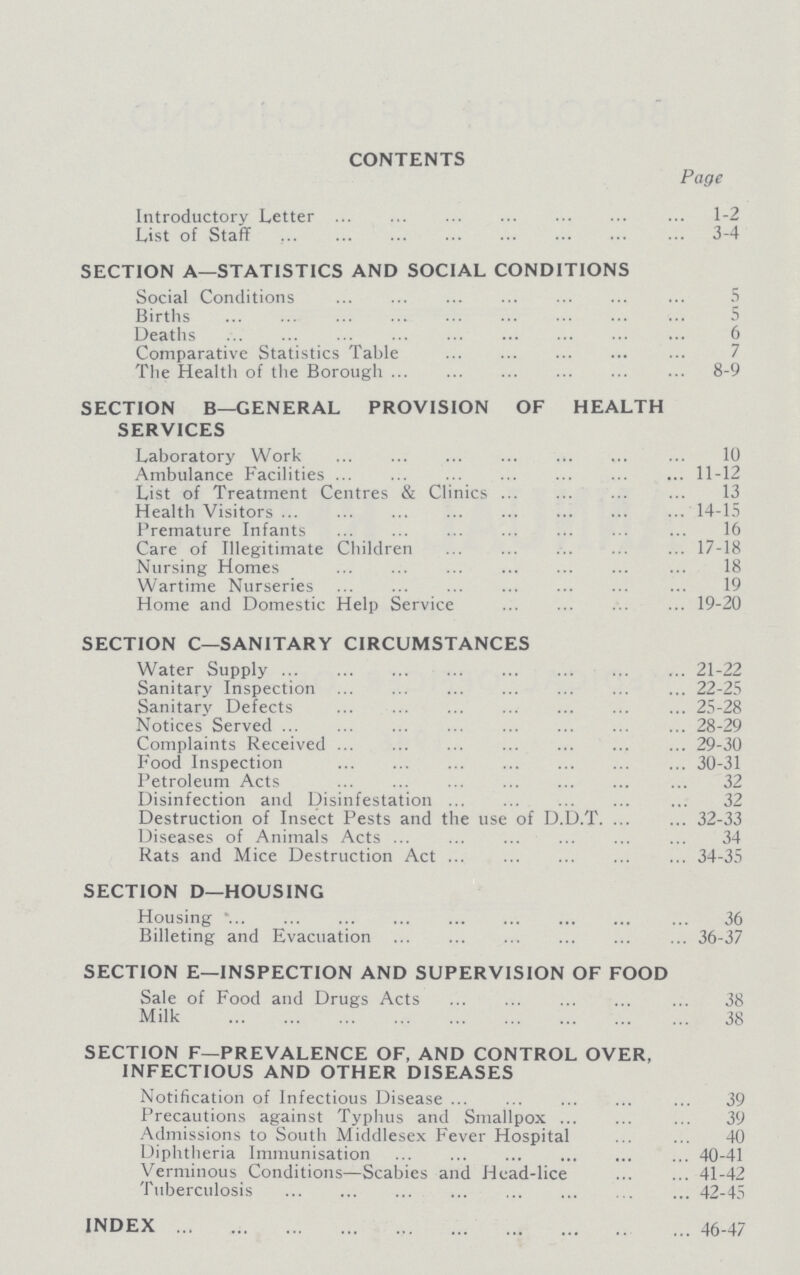contents Page Introductory Letter 1-2 List of Staff 3-4 section a—statistics and social conditions Social Conditions 5 Births 5 Deaths 6 Comparative Statistics Table The Health of the Borough 8-9 section b—general provision of health services Laboratory Work 10 Ambulance Facilities 11-12 List of Treatment Centres & Clinics 13 Health Visitors 14-15 Premature Infants 16 Care of Illegitimate Children 17-18 Nursing Homes 18 Wartime Nurseries 19 Home and Domestic Help Service 19-20 section c—sanitary circumstances Water Supply 21-22 Sanitary Inspection 22-25 Sanitary Defects 25-28 Notices Served 28-29 Complaints Received 29-30 Food Inspection 30-31 Petroleum Acts 32 Disinfection and Disinfestation 32 Destruction of Insect Pests and the use of D.D.T. 32-33 Diseases of Animals Acts 34 Rats and Mice Destruction Act. 34-35 section d—housing Housing 36 Billeting and Evacuation 36-37 section e—inspection and supervision of food Sale of Food and Drugs Acts 38 Milk 38 section f—prevalence of, and control over, infectious and other diseases Notification of Infectious Disease 39 Precautions against Typhus and Smallpox 39 Admissions to South Middlesex Fever Hospital 40 Diphtheria Immunisation 40-41 Verminous Conditions—Scabies and Head-lice 41-42 Tuberculosis 42-45 index 46-47