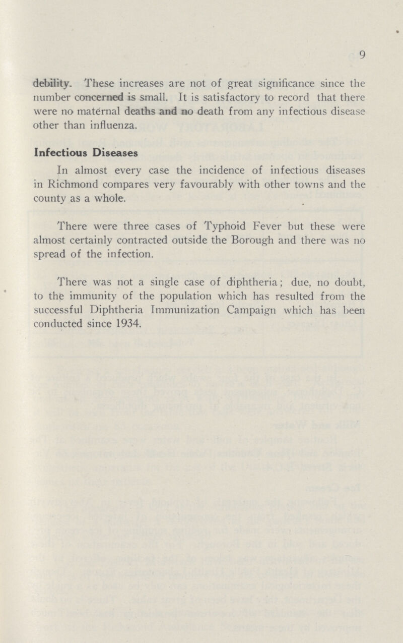 9 debility. These increases are not of great significance since the number concerned is small. It is satisfactory to record that there were no maternal deaths and no death from any infectious disease other than influenza. Infectious Diseases In almost every case the incidence of infectious diseases in Richmond compares very favourably with other towns and the county as a whole. There were three cases of Typhoid Fever but these were almost certainly contracted outside the Borough and there was no spread of the infection. There was not a single case of diphtheria; due, no doubt, to the immunity of the population which has resulted from the successful Diphtheria Immunization Campaign which has been conducted since 1934.