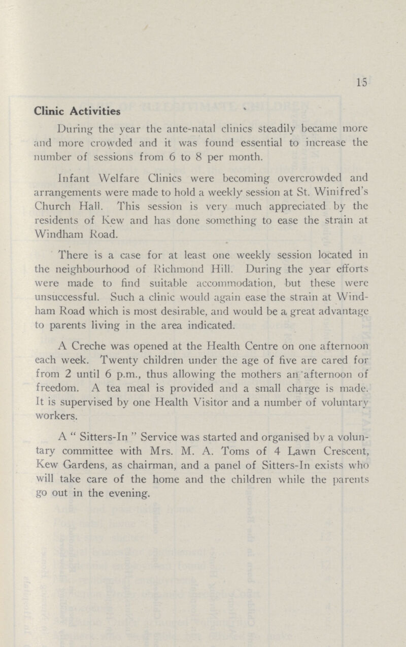 15 Clinic Activities During the year the ante-natal clinics steadily became more and more crowded and it was found essential to increase the number of sessions from 6 to 8 per month. Infant Welfare Clinics were becoming overcrowded and arrangements were made to hold a weekly session at St. Winifred's Church Hall. This session is very much appreciated by the residents of Kew and has done something to ease the strain at Windham Road. There is a case for at least one weekly session located in the neighbourhood of Richmond Hill. During the year efforts were made to find suitable accommodation, but these were unsuccessful. Such a clinic would again ease the strain at Wind ham Road which is most desirable, and would be a great advantage to parents living in the area indicated. A Creche was opened at the Health Centre on one afternoon each week. Twenty children under the age of five are cared for from 2 until 6 p.m., thus allowing the mothers an afternoon of freedom. A tea meal is provided and a small charge is made. It is supervised by one Health Visitor and a number of voluntary workers. A Sitters-In Service was started and organised by a volun tary committee with Mrs. M. A. Toms of 4 Lawn Crescent, Kew Gardens, as chairman, and a panel of Sitters-In exists who will take care of the home and the children while the parents go out in the evening.