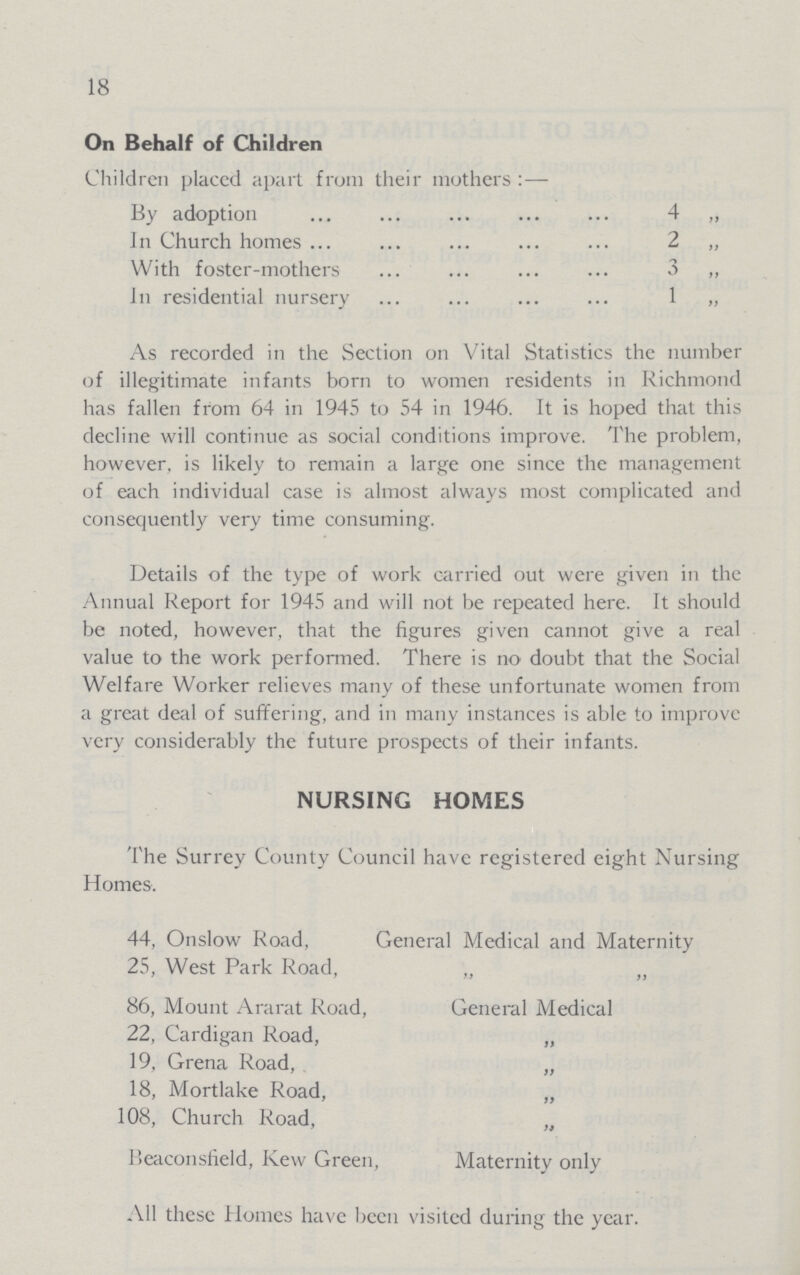 18 On Behalf of Children Children placed apart from their mothers :—- By adoption 4 „ In Church homes 2 „ With foster-mothers 3 „ In residential nursery 1 „ As recorded in the Section on Vital Statistics the number of illegitimate infants born to women residents in Richmond has fallen from 64 in 1945 to 54 in 1946. It is hoped that this decline will continue as social conditions improve. The problem, however, is likely to remain a large one since the management of each individual case is almost always most complicated and consequently very time consuming. Details of the type of work carried out were given in the Annual Report for 1945 and will not be repeated here. It should be noted, however, that the figures given cannot give a real value to the work performed. There is no doubt that the Social Welfare Worker relieves many of these unfortunate women from a great deal of suffering, and in many instances is able to improve very considerably the future prospects of their infants. NURSING HOMES The Surrey County Council have registered eight Nursing Homes. 44, Onslow Road, General Medical and Maternity 25, West Park Road, „ „ 86, Mount Ararat Road, General Medical 22, Cardigan Road, „ 19, Grena Road, „ 18, Mortlake Road, „ 108, Church Road, „ Beaconsfield, Kew Green, Maternity only All these Homes have been visited during the year.