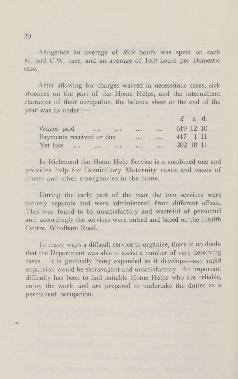 20 Altogether an average of 39.9 hours was spent on each M. and C.W. case, and an average of 18.9 hours per Domestic case. After allowing for charges waived in necessitous cases, sick absences on the part of the Home Helps, and the intermittent character of their occupation, the balance sheet at the end of the year was as under:— £ s. d. Wages paid 619 12 10 Payments received or due 417 1 11 Net loss 202 10 11 In Richmond the Home Help Service is a combined one and provides help for Domiciliary Maternity cases and cases of illness and other emergencies in the home. During the early part of the year the two services were entirely separate and were administered from different offices. This was found to be unsatisfactory and wasteful of personnel and, accordingly the services were united and based on the Health Centre, Windham Road. In many ways a difficult service to organize, there is no doubt that the Department was able to assist a number of very deserving cases. It is gradually being expanded as it develops—any rapid expansion would be extravagant and unsatisfactory. An important difficulty has been to find suitable Home Helps who are reliable, enjoy the work, and are prepared to undertake the duties as a permanent occupation.