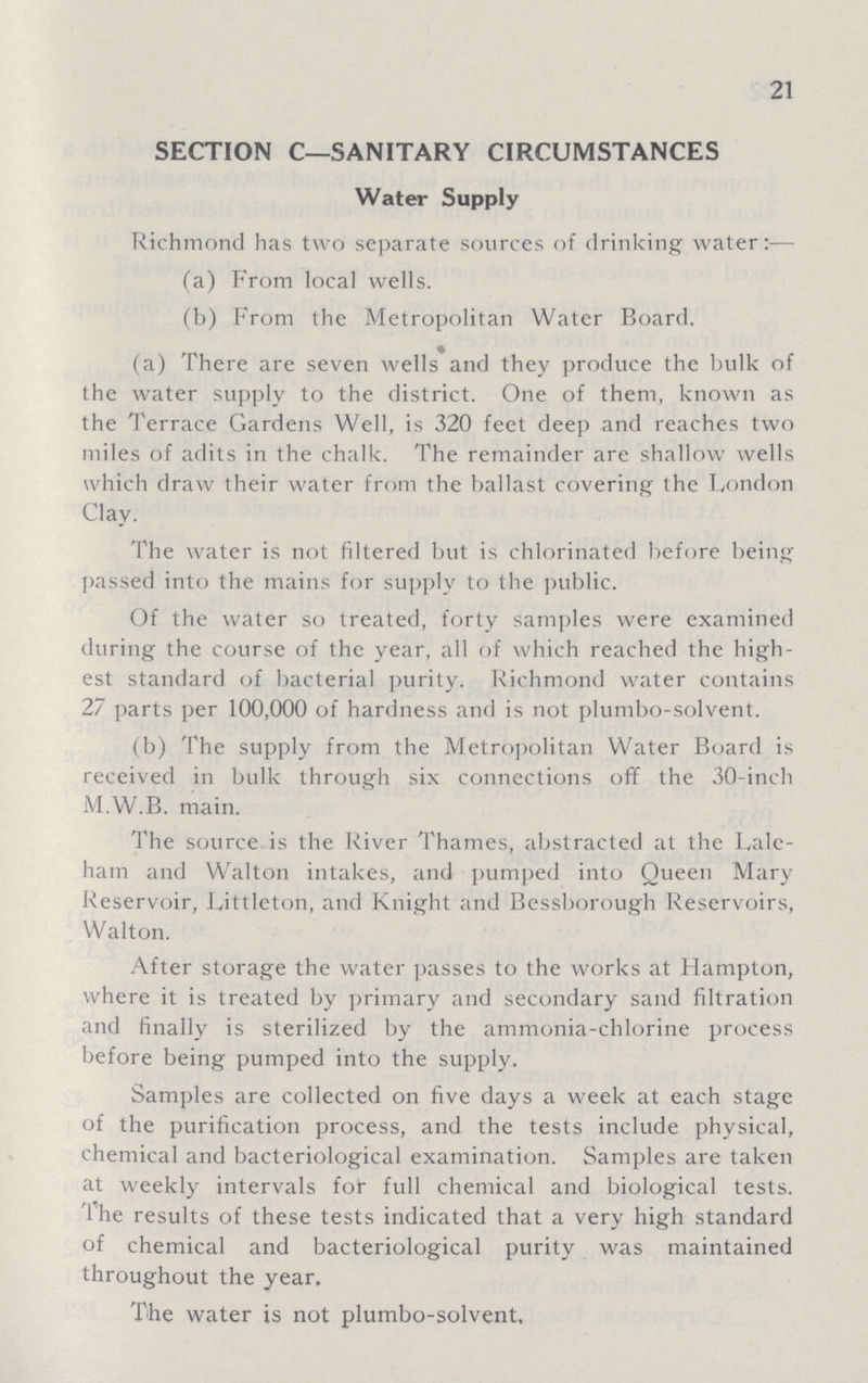 21 SECTION C— SANITARY CIRCUMSTANCES Water Supply Richmond has two separate sources of drinking water:— (a) From local wells. (b) From the Metropolitan Water Board. (a) There are seven wells and they produce the bulk of the water supply to the district. One of them, known as the Terrace Gardens Well, is 320 feet deep and reaches two miles of adits in the chalk. The remainder are shallow wells which draw their water from the ballast covering the London Clay. The water is not filtered but is chlorinated before being passed into the mains for supply to the public. Of the water so treated, forty samples were examined during the course of the year, all of which reached the high est standard of bacterial purity. Richmond water contains 27 parts per 100,000 of hardness and is not plumbo-solvent. (b) The supply from the Metropolitan Water Board is received in bulk through six connections off the 30-inch M.W.B. main. The source is the River Thames, abstracted at the Lale ham and Walton intakes, and pumped into Oueen Mary Reservoir, Littleton, and Knight and Bessborough Reservoirs, Walton. After storage the water passes to the works at Hampton, where it is treated by primary and secondary sand filtration and finally is sterilized by the ammonia-chlorine process before being pumped into the supply. Samples are collected on five days a week at each stage of the purification process, and the tests include physical, chemical and bacteriological examination. Samples are taken at weekly intervals for full chemical and biological tests. The results of these tests indicated that a very high standard of chemical and bacteriological purity was maintained throughout the year. The water is not plumbo-solvent.