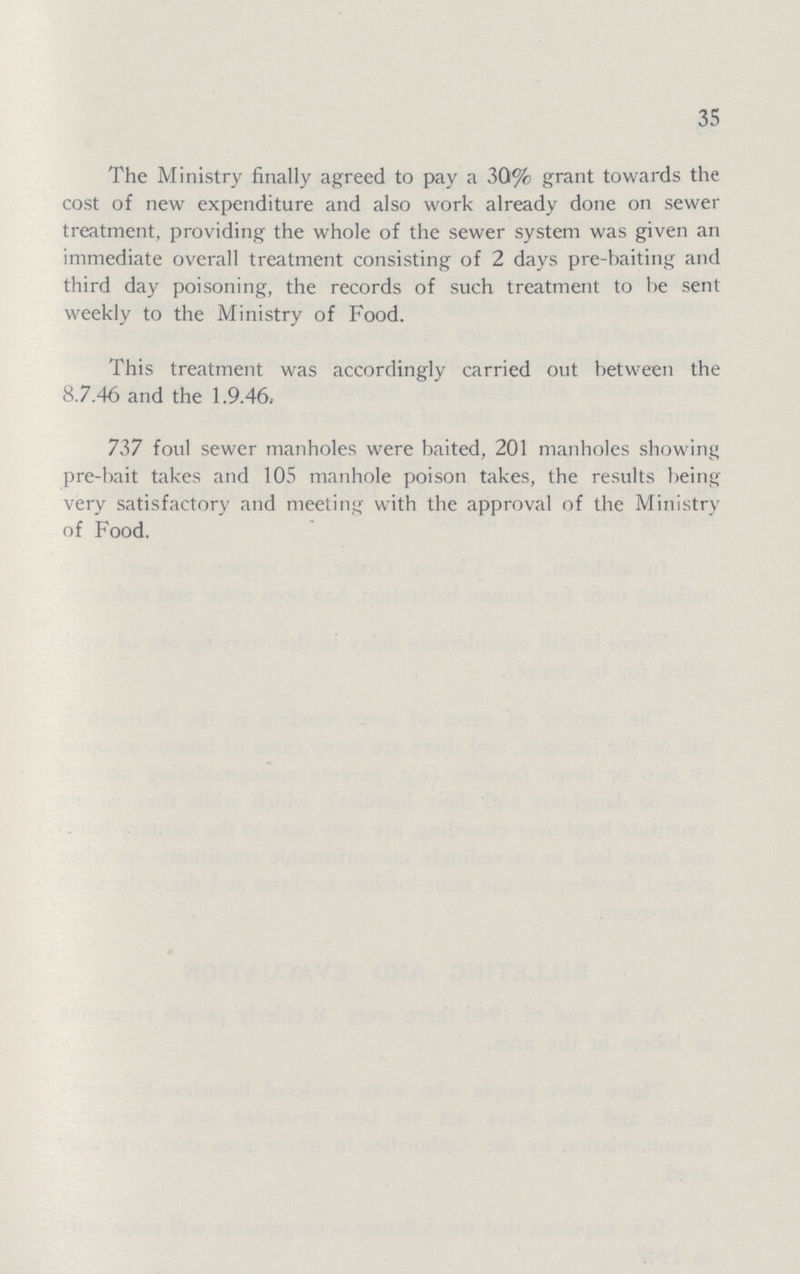 35 The Ministry finally agreed to pay a 30% grant towards the cost of new expenditure and also work already done on sewer treatment, providing the whole of the sewer system was given an immediate overall treatment consisting of 2 days pre-baiting and third day poisoning, the records of such treatment to be sent weekly to the Ministry of Food. This treatment was accordingly carried out between the 8.7.46 and the 1.9.46. 737 foul sewer manholes were baited, 201 manholes showing pre-bait takes and 105 manhole poison takes, the results being very satisfactory and meeting with the approval of the Ministry of Food.