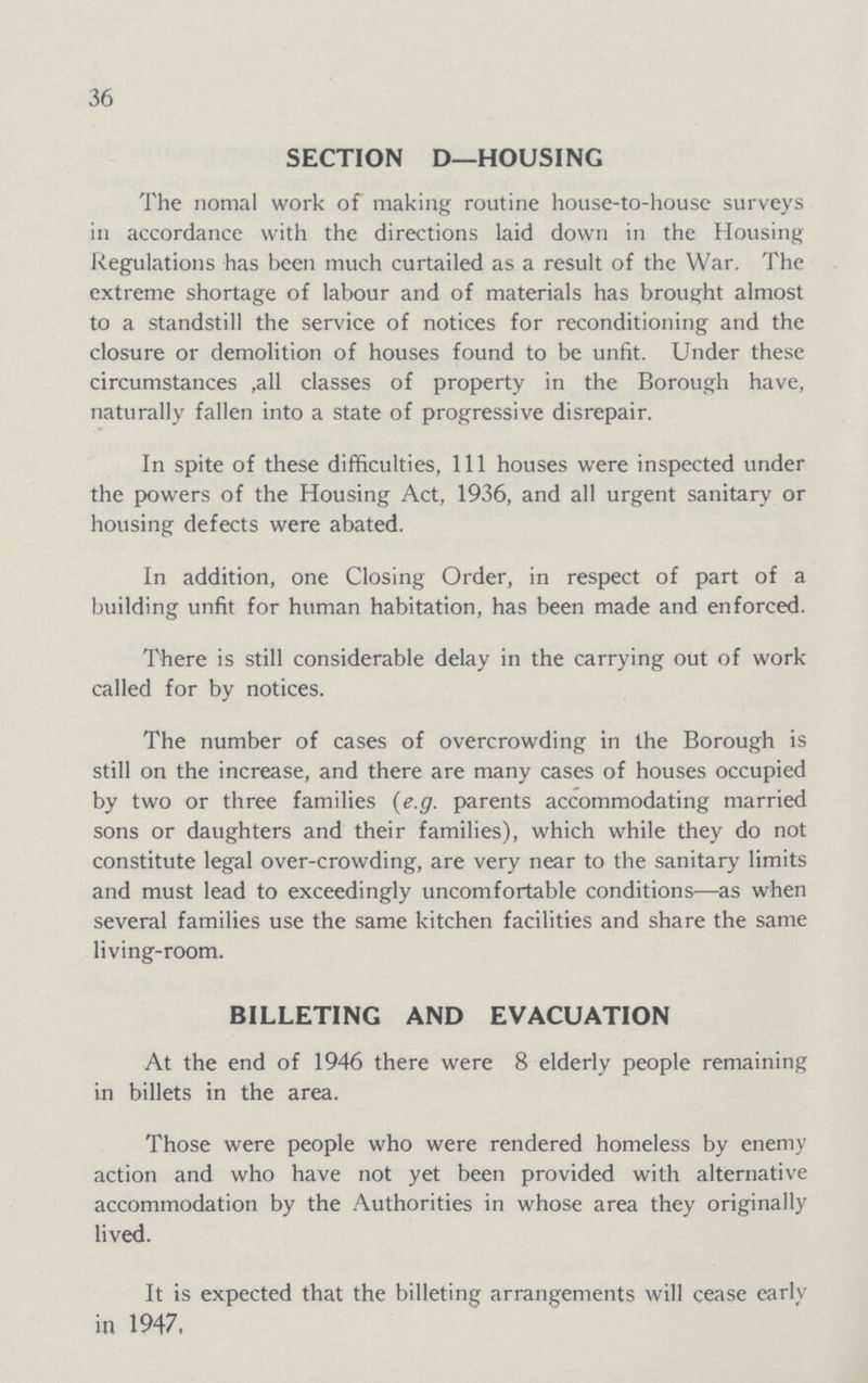 36 SECTION D—HOUSING The nomal work of making routine house-to-house surveys in accordance with the directions laid down in the Housing Regulations has been much curtailed as a result of the War. The extreme shortage of labour and of materials has brought almost to a standstill the service of notices for reconditioning and the closure or demolition of houses found to be unfit. Under these circumstances ,all classes of property in the Borough have, naturally fallen into a state of progressive disrepair. In spite of these difficulties, 111 houses were inspected under the powers of the Housing Act, 1936, and all urgent sanitary or housing defects were abated. In addition, one Closing Order, in respect of part of a building unfit for human habitation, has been made and enforced. There is still considerable delay in the carrying out of work called for by notices. The number of cases of overcrowding in the Borough is still on the increase, and there are many cases of houses occupied by two or three families (e.g. parents accommodating married sons or daughters and their families), which while they do not constitute legal over-crowding, are very near to the sanitary limits and must lead to exceedingly uncomfortable conditions—as when several families use the same kitchen facilities and share the same living-room. BILLETING AND EVACUATION At the end of 1946 there were 8 elderly people remaining in billets in the area. Those were people who were rendered homeless by enemy action and who have not yet been provided with alternative accommodation by the Authorities in whose area they originally lived. It is expected that the billeting arrangements will cease early in 1947,