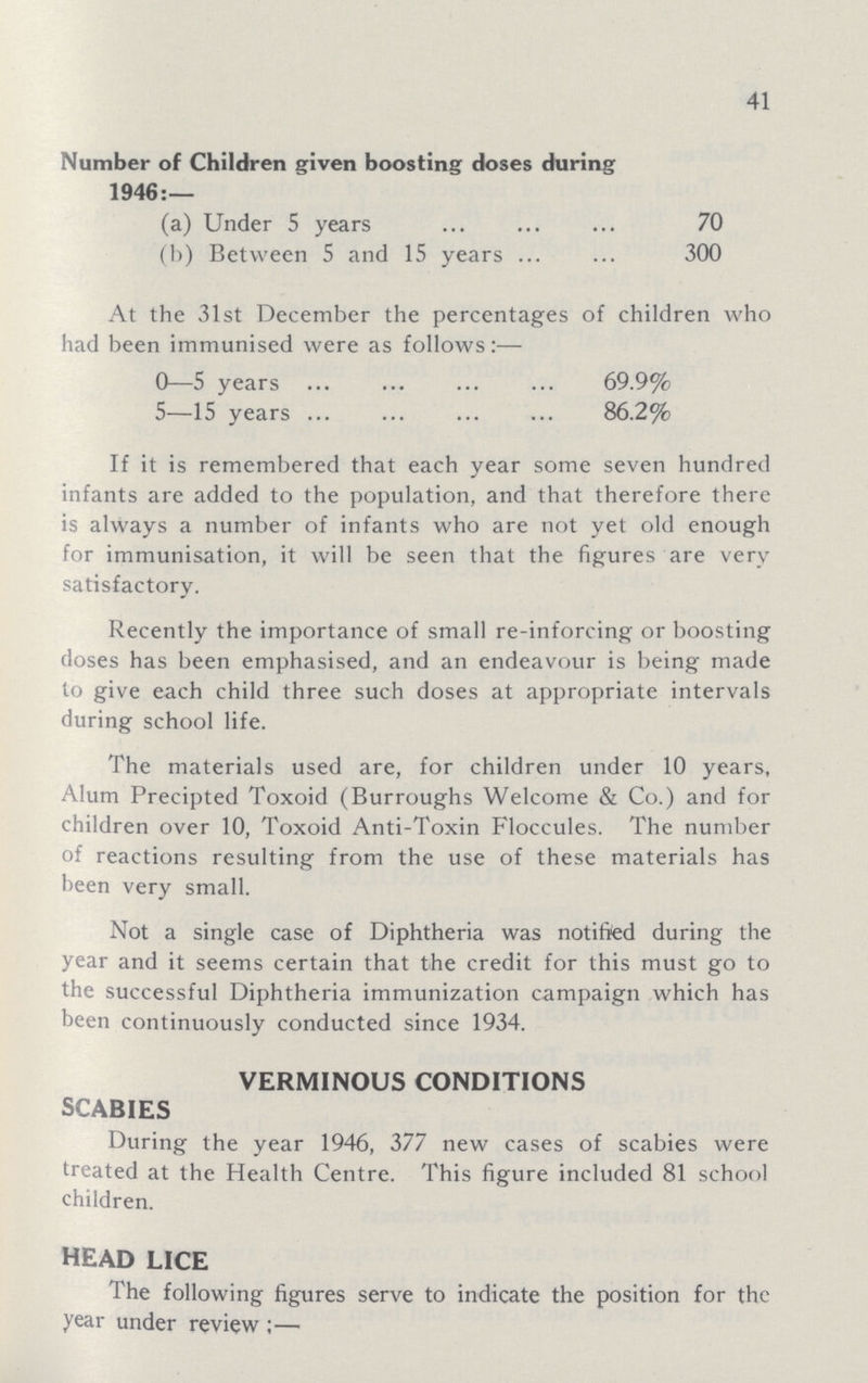 41 Number of Children given boosting doses during 1946:— (a) Under 5 years 70 (b) Between 5 and 15 years 300 At the 31st December the percentages of children who had been immunised were as follows:— 0—5 years 69.9% 5—15 years 86.2% If it is remembered that each year some seven hundred infants are added to the population, and that therefore there is always a number of infants who are not yet old enough for immunisation, it will be seen that the figures are very satisfactory. Recently the importance of small re-inforcing or boosting doses has been emphasised, and an endeavour is being made to give each child three such doses at appropriate intervals during school life. The materials used are, for children under 10 years, Alum Precipted Toxoid (Burroughs Welcome & Co.) and for children over 10, Toxoid Anti-Toxin Floccules. The number of reactions resulting from the use of these materials has been very small. Not a single case of Diphtheria was notified during the year and it seems certain that the credit for this must go to the successful Diphtheria immunization campaign which has been continuously conducted since 1934. verminous conditions SCABIES During the year 1946, 377 new cases of scabies were treated at the Health Centre. This figure included 81 school children. head lice The following figures serve to indicate the position for the year under review:—