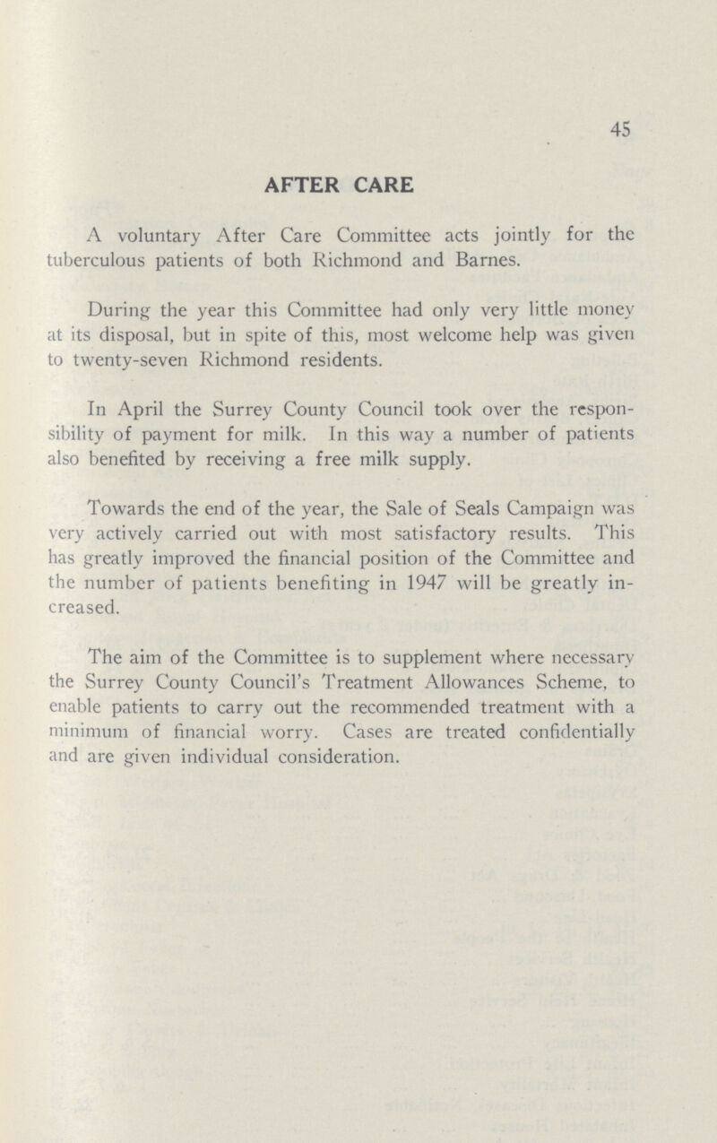 45 AFTER CARE A voluntary After Care Committee acts jointly for the tuberculous patients of both Richmond and Barnes. During the year this Committee had only very little money at its disposal, but in spite of this, most welcome help was given to twenty-seven Richmond residents. In April the Surrey County Council took over the respon sibility of payment for milk. In this way a number of patients also benefited by receiving a free milk supply. Towards the end of the year, the Sale of Seals Campaign was very actively carried out with most satisfactory results. This has greatly improved the financial position of the Committee and the number of patients benefiting in 1947 will be greatly in creased. The aim of the Committee is to supplement where necessary the Surrey County Council's Treatment Allowances Scheme, to enable patients to carry out the recommended treatment with a minimum of financial worry. Cases are treated confidentially and are given individual consideration.