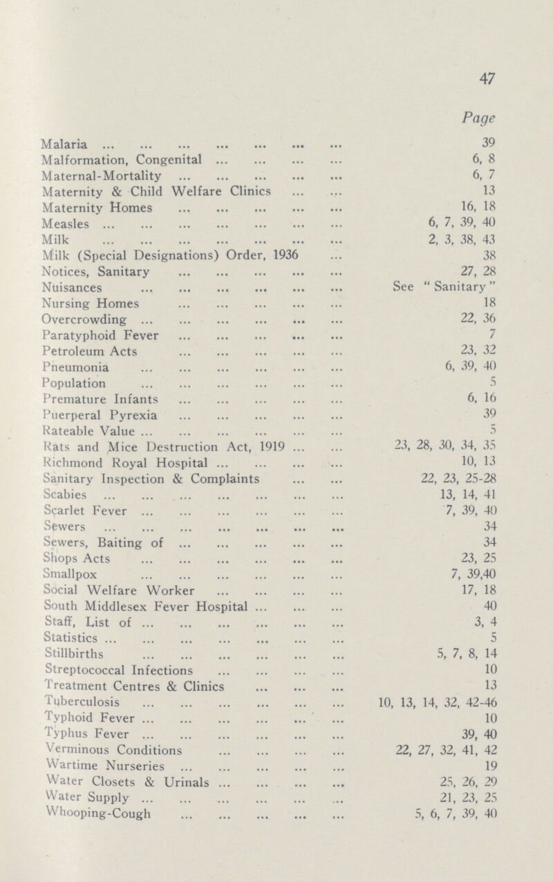 47 Page Malaria 39 Malformation, Congenital 6, 8 Maternal-Mortality 6, 7 Maternity & Child Welfare Clinics 13 Maternity Homes 16, 18 Measles 6, 7, 39, 40 Milk 2, 3, 38, 43 Milk (Special Designations) Order, 1936 38 Notices, Sanitary 27, 28 Nuisances See  Sanitary Nursing Homes Overcrowding 22, 36 Paratyphoid Fever Petroleum Acts 23, 32 Pneumonia 6, 39, 40) Population 5 Premature Infants 6, 16 Puerperal Pyrexia 39 Rateable Value Rats and Mice Destruction Act, 1919 23, 28, 30, 34, 35 Richmond Royal Hospital 10, 13 Sanitary Inspection & Complaints 22, 23, 25-28 Scabies 13, 14, 41 Scarlet Fever 7, 39, 40 Sewers 34 Sewers, Baiting of 34 Shops Acts 23, 25 Smallpox 7, 39,40 Social Welfare Worker 17, 18 South Middlesex Fever Hospital 40 Staff, List of 3, 4 Statistics 5 Stillbirths 5, 7, 8, 14 Streptococcal Infections 10 Treatment Centres & Clinics 13 Tuberculosis 10, 13, 14, 32, 42-46 Typhoid Feve 10 Typhus Fever 39, 40 Verminous Conditions 22, 27, 32, 41, 42 Wartime Nurseries 19 Water Closets & Urinals 25, 26, 29 Water Supply 21, 23, 25 Whooping-Cough 5, 6, 7, 39, 40