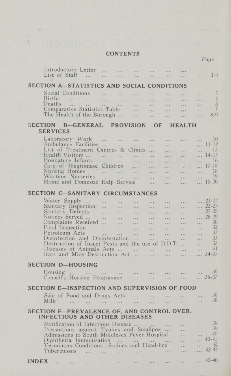 CONTENTS Page Introductory Letter List of Staff 3-4 SECTION A—STATISTICS AND SOCIAL CONDITIONS Social Conditions 5 Births 5 Deaths 6 Comparative Statistics Table 7 The Health of the Borough 8-9 SECTION B—GENERAL PROVISION OF HEALTH SERVICES Laboratory Work 10 Ambulance Facilities11-12 List of Treatment CEntres & Clinics 13 Health Visitors 14-15 Premature Infants 16 Care of Illegitimate Children 17-18 Nursing Homes 18 Wartime Nurseries 19 Home and Domestic Help Service 19-20 SECTION C—SANITARY CIRCUMSTANCES Water Supply 21-22 Sanitary Inspection 22-25 Sanitary Defects 25-28 Notices Served 28-29 Complaints Received 30 Food Inspection 32 Petroleum Acts 32 Disinfection and Disinfestation 33 Destruction of Insect Pests and the use of D.D.T 33 Diseases of Animals Acts 34 Rats and Mice Destruction Act 34-35 SECTION D—HOUSING Housing 36 Council's Housing Programme 36-37 SECTION E—INSPECTION AND SUPERVISION OF FOOD Sale of Food and Drugs Acts 38 Milk 38 SECTION F—PREVALENCE OF, AND CONTROL OVER, INFECTIOUS AND OTHER DISEASES Notification of Infectious Disease 39 Precautions against Typhus and Smallpox 39 Admissions to South Middlesex Fever Hospital 40 Diphtheria Immunisation Verminous Conditions—Scabies and Head-lice 42-44 Tuberculosis 42-44 INDEX 45-46