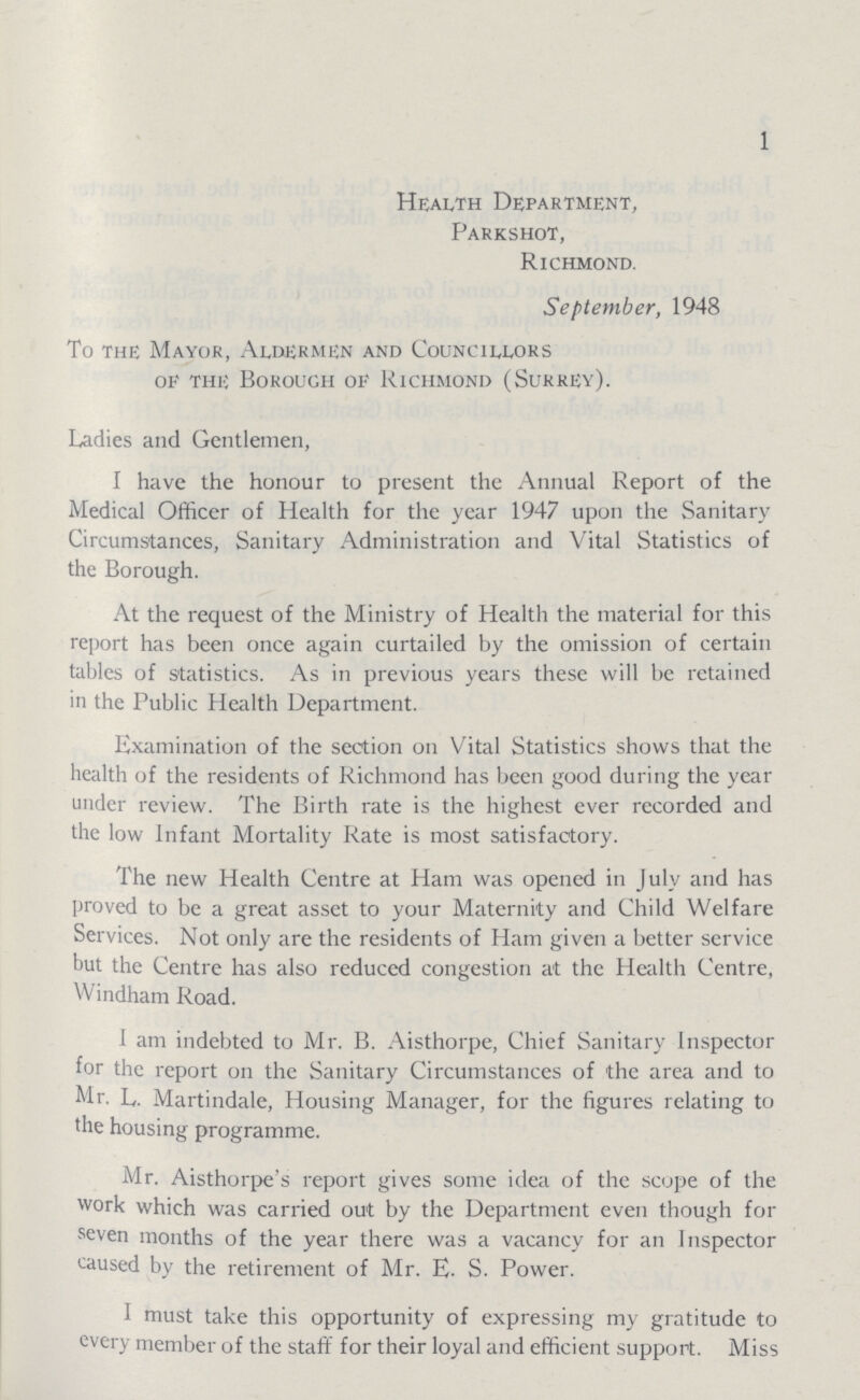 1 Health Department, Parkshot, Richmond. September, 1948 To the Mayor, Aldermen and Councillors of the Borough of Richmond (Surrey). Ladies and Gentlemen, I have the honour to present the Annual Report of the Medical Officer of Health for the year 1947 upon the Sanitary Circumstances, Sanitary Administration and Vital Statistics of the Borough. At the request of the Ministry of Health the material for this report has been once again curtailed by the omission of certain tables of statistics. As in previous years these will be retained in the Public Health Department. Examination of the section on Vital Statistics shows that the health of the residents of Richmond has been good during the year under review. The Birth rate is the highest ever recorded and the low Infant Mortality Rate is most satisfactory. The new Health Centre at Ham was opened in July and has proved to be a great asset to your Maternity and Child Welfare Services. Not only are the residents of Ham given a better service but the Centre has also reduced congestion at the Health Centre, Windham Road. I am indebted to Mr. B. Aisthorpe, Chief Sanitary Inspector for the report on the Sanitary Circumstances of the area and to Mr. L. Martindale, Housing Manager, for the figures relating to the housing programme. Mr. Aisthorpe's report gives some idea of the scope of the work which was carried out by the Department even though for seven months of the year there was a vacancy for an Inspector caused by the retirement of Mr. E. S. Power. I must take this opportunity of expressing my gratitude to every member of the staff for their loyal and efficient support. Miss