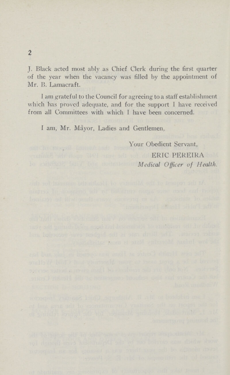 2 J. Black acted most ably as Chief Clerk during the first quarter of the year when the vacancy was filled by the appointment of Mr. B. Lamacraft. 1 am grateful to the Council for agreeing to a staff establishment which has proved adequate, and for the support I have received from all Committees with which I have been concerned. I am, Mr. Mayor, Ladies and Gentlemen, Your Obedient Servant, ERIC PEREIRA Medical Officer of Health.
