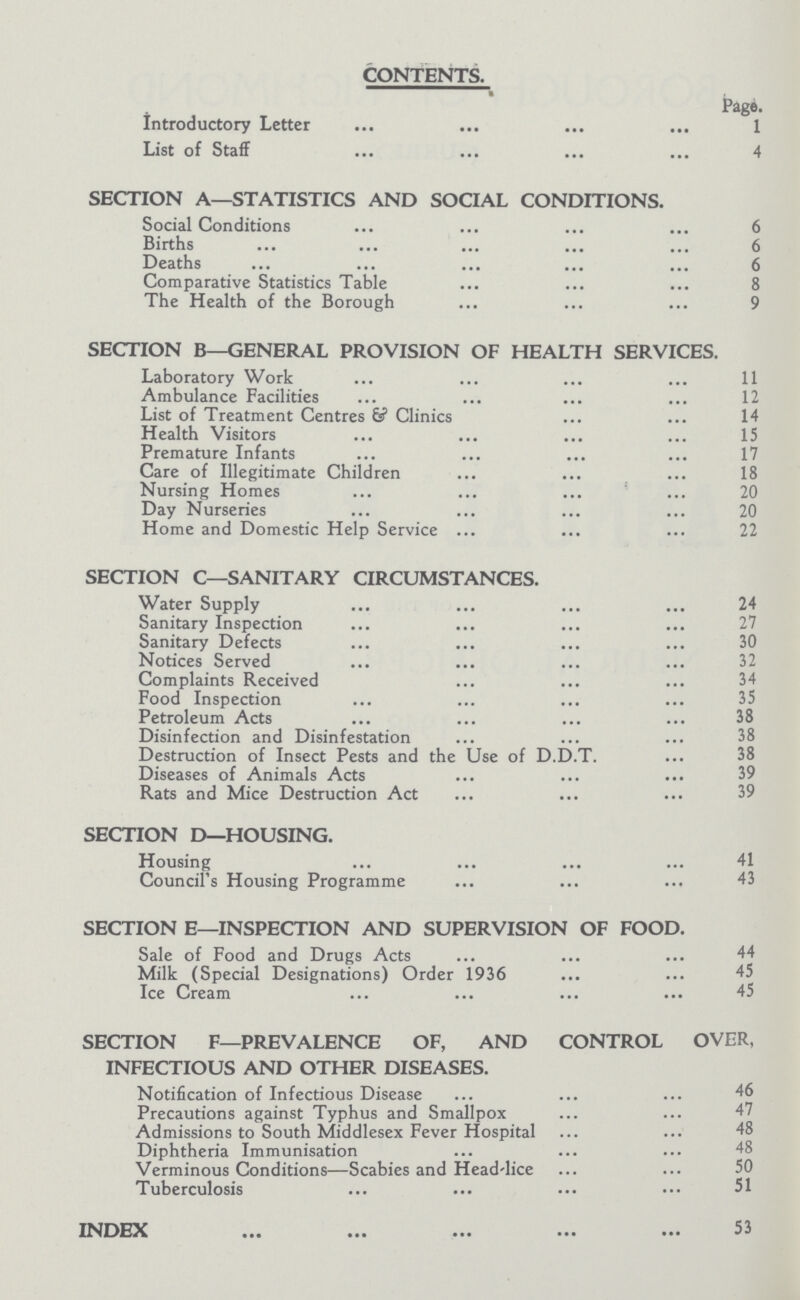 CONTENTS. Page. Introductory Letter 1 List of Staff 4 SECTION A—STATISTICS AND SOCIAL CONDITIONS. Social Conditions 6 Births 6 Deaths 6 Comparative Statistics Table 8 The Health of the Borough 9 SECTION B—GENERAL PROVISION OF HEALTH SERVICES. Laboratory Work 11 Ambulance Facilities 12 List of Treatment Centres & Clinics 14 Health Visitors 15 Premature Infants 17 Care of Illegitimate Children 18 Nursing Homes 20 Day Nurseries 20 Home and Domestic Help Service 22 SECTION C—SANITARY CIRCUMSTANCES. Water Supply 24 Sanitary Inspection 27 Sanitary Defects 30 Notices Served 32 Complaints Received 34 Food Inspection 35 Petroleum Acts 38 Disinfection and Disinfestation 38 Destruction of Insect Pests and the Use of D.D.T. 38 Diseases of Animals Acts 39 Rats and Mice Destruction Act 39 SECTION D—HOUSING. Housing 41 Council's Housing Programme 43 SECTION E—INSPECTION AND SUPERVISION OF FOOD. Sale of Food and Drugs Acts 44 Milk (Special Designations) Order 1936 45 Ice Cream 45 SECTION F—PREVALENCE OF, AND CONTROL OVER, INFECTIOUS AND OTHER DISEASES. Notification of Infectious Disease 46 Precautions against Typhus and Smallpox 47 Admissions to South Middlesex Fever Hospital 48 Diphtheria Immunisation 48 Verminous Conditions—Scabies and Head-lice 50 Tuberculosis 51 INDEX 53