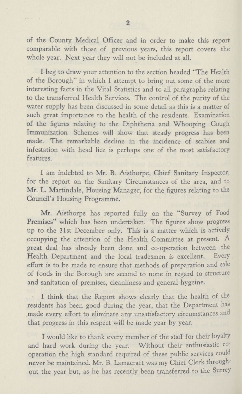 2 of the County Medical Officer and in order to make this report comparable with those of previous years, this report covers the whole year. Next year they will not be included at all. I beg to draw your attention to the section headed The Health of the Borough in which I attempt to bring out some of the more interesting facts in the Vital Statistics and to all paragraphs relating to the transferred Health Services. The control of the purity of the water supply has been discussed in some detail as this is a matter of such great importance to the health of the residents. Examination of the figures relating to the Diphtheria and Whooping Cough Immunization Schemes will show that steady progress has been made. The remarkable decline in the incidence of scabies and infestation with head lice is perhaps one of the most satisfactory features. I am indebted to Mr. B. Aisthorpe, Chief Sanitary Inspector, for the report on the Sanitary Circumstances of the area, and to Mr. L. Martindale, Housing Manager, for the figures relating to the Council's Housing Programme. Mr. Aisthorpe has reported fully on the Survey of Food Premises which has been undertaken. The figures show progress up to the 31st December only. This is a matter which is actively occupying the attention of the Health Committee at present. A great deal has already been done and co-operation between the Health Department and the local tradesmen is excellent. Every effort is to be made to ensure that methods of preparation and sale of foods in the Borough are second to none in regard to structure and sanitation of premises, cleanliness and general hygeine. I think that the Report shows clearly that the health of the residents has been good during the year, that the Department has made every effort to eliminate any unsatisfactory circumstances and that progress in this respect will be made year by year. I would like to thank every member of the staff for their loyalty and hard work during the year. Without their enthusiastic co operation the high standard required of these public services could never be maintained. Mr. B. Lamacraft was my Chief Clerk through out the year but, as he has recently been transferred to the Surrey