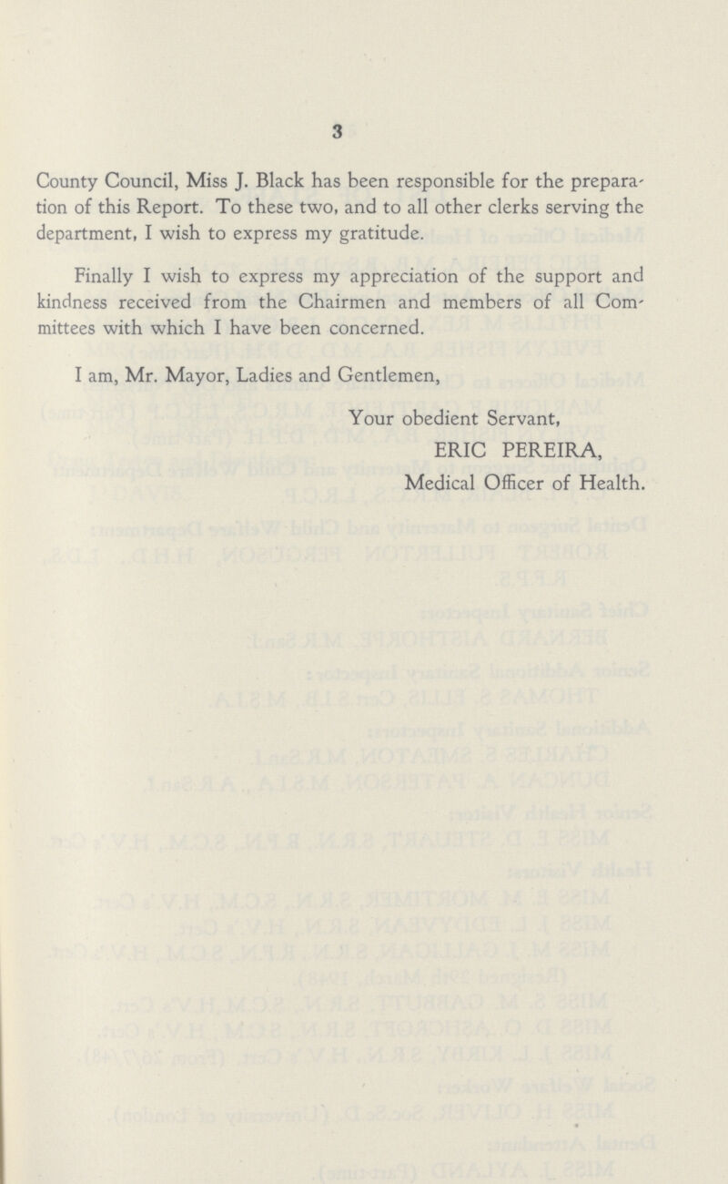 3 County Council, Miss J. Black has been responsible for the prepara tion of this Report. To these two, and to all other clerks serving the department, I wish to express my gratitude. Finally I wish to express my appreciation of the support and kindness received from the Chairmen and members of all Com mittees with which I have been concerned. I am, Mr. Mayor, Ladies and Gentlemen, Your obedient Servant, ERIC PEREIRA, Medical Officer of Health.