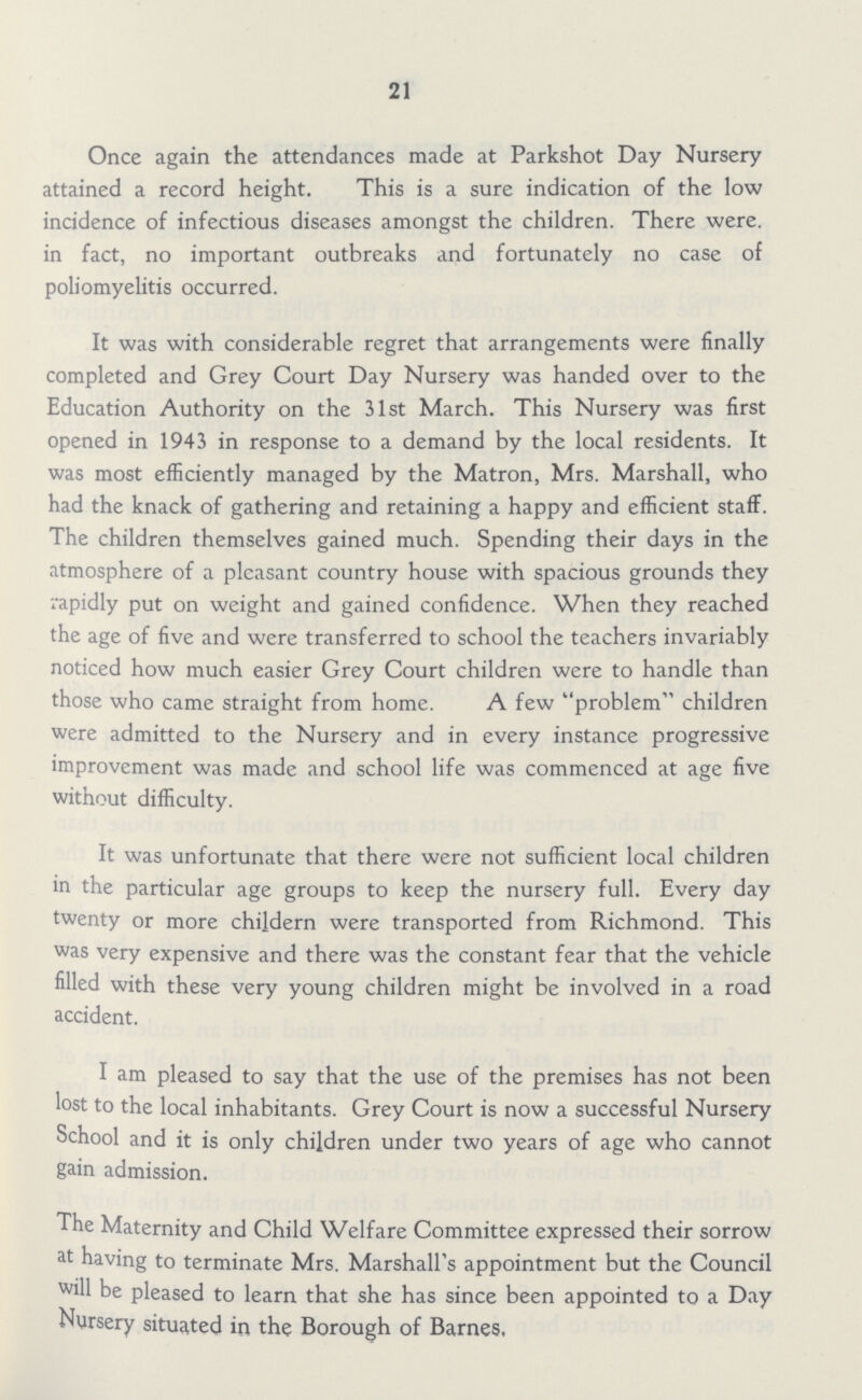 21 Once again the attendances made at Parkshot Day Nursery attained a record height. This is a sure indication of the low incidence of infectious diseases amongst the children. There were, in fact, no important outbreaks and fortunately no case of poliomyelitis occurred. It was with considerable regret that arrangements were finally completed and Grey Court Day Nursery was handed over to the Education Authority on the 31st March. This Nursery was first opened in 1943 in response to a demand by the local residents. It was most efficiently managed by the Matron, Mrs. Marshall, who had the knack of gathering and retaining a happy and efficient staff. The children themselves gained much. Spending their days in the atmosphere of a pleasant country house with spacious grounds they rapidly put on weight and gained confidence. When they reached the age of five and were transferred to school the teachers invariably noticed how much easier Grey Court children were to handle than those who came straight from home. A few problem children were admitted to the Nursery and in every instance progressive improvement was made and school life was commenced at age five without difficulty. It was unfortunate that there were not sufficient local children in the particular age groups to keep the nursery full. Every day twenty or more childern were transported from Richmond. This was very expensive and there was the constant fear that the vehicle filled with these very young children might be involved in a road accident. I am pleased to say that the use of the premises has not been lost to the local inhabitants. Grey Court is now a successful Nursery School and it is only children under two years of age who cannot gain admission. The Maternity and Child Welfare Committee expressed their sorrow at having to terminate Mrs. Marshall's appointment but the Council will be pleased to learn that she has since been appointed to a Day Nursery situated in the Borough of Barnes,