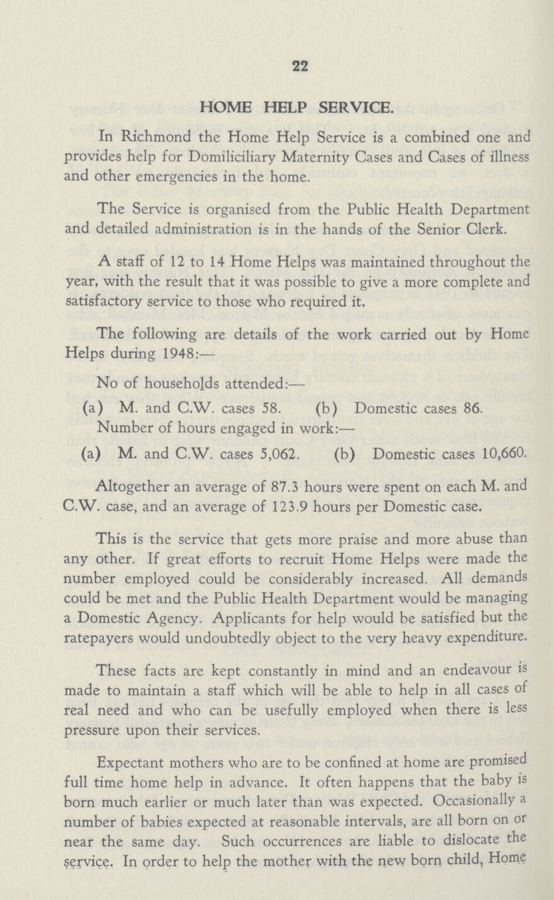 22 HOME HELP SERVICE. In Richmond the Home Help Service is a combined one and provides help for Domiliciliary Maternity Cases and Cases of illness and other emergencies in the home. The Service is organised from the Public Health Department and detailed administration is in the hands of the Senior Clerk. A staff of 12 to 14 Home Helps was maintained throughout the year, with the result that it was possible to give a more complete and satisfactory service to those who required it. The following are details of the work carried out by Home Helps during 1948:— No of households attended:— (a) M. and C.W. cases 58. (b) Domestic cases 86. Number of hours engaged in work:— (a) M. and C.W. cases 5,062. (b) Domestic cases 10,660. Altogether an average of 87.3 hours were spent on each M. and C.W. case, and an average of 123.9 hours per Domestic case. This is the service that gets more praise and more abuse than any other. If great efforts to recruit Home Helps were made the number employed could be considerably increased. All demands could be met and the Public Health Department would be managing a Domestic Agency. Applicants for help would be satisfied but the ratepayers would undoubtedly object to the very heavy expenditure. These facts are kept constantly in mind and an endeavour is made to maintain a staff which will be able to help in all cases of real need and who can be usefully employed when there is less pressure upon their services. Expectant mothers who are to be confined at home are promised full time home help in advance. It often happens that the baby is born much earlier or much later than was expected. Occasionally a number of babies expected at reasonable intervals, are all born on or near the same day. Such occurrences are liable to dislocate the service. In order to help the mother with the new born child, Home