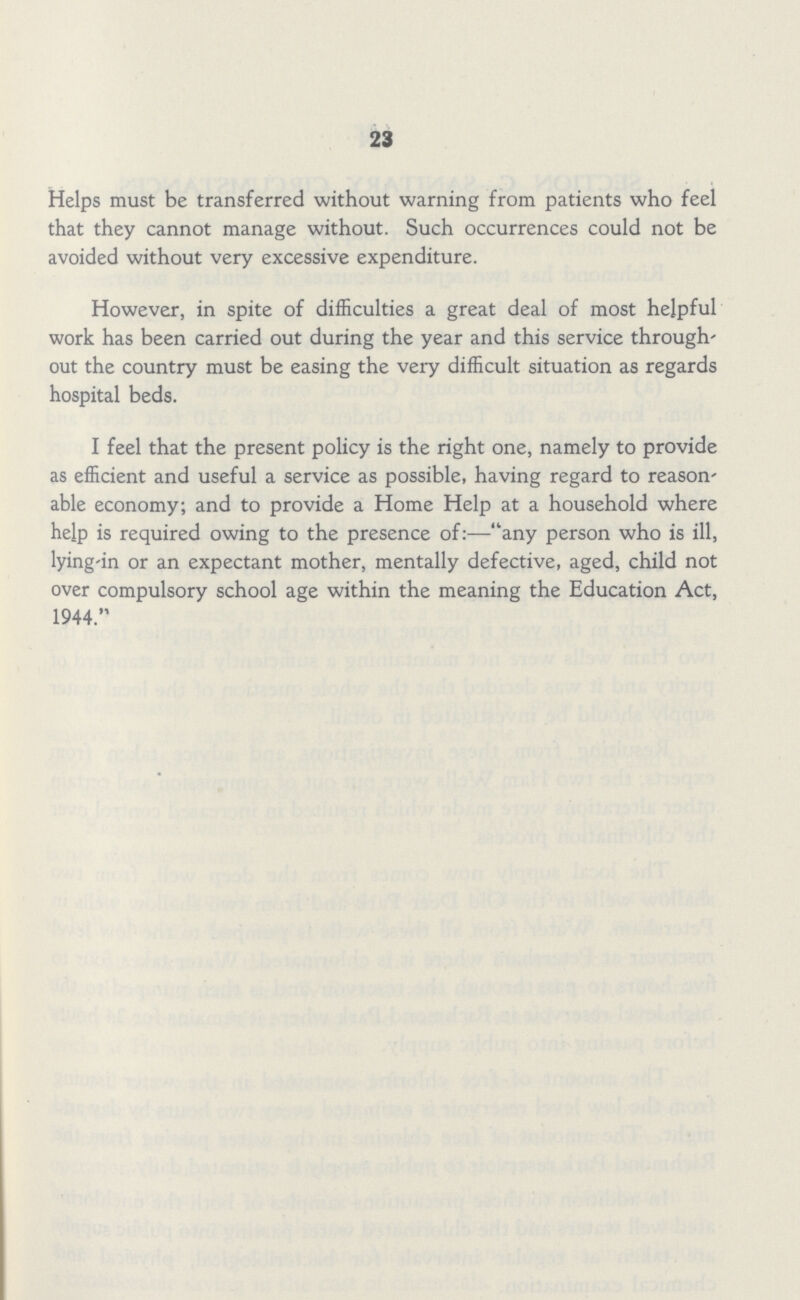 23 Helps must be transferred without warning from patients who feel that they cannot manage without. Such occurrences could not be avoided without very excessive expenditure. However, in spite of difficulties a great deal of most helpful work has been carried out during the year and this service through' out the country must be easing the very difficult situation as regards hospital beds. I feel that the present policy is the right one, namely to provide as efficient and useful a service as possible, having regard to reason' able economy; and to provide a Home Help at a household where help is required owing to the presence of:—-any person who is ill, lying-in or an expectant mother, mentally defective, aged, child not over compulsory school age within the meaning the Education Act, 1944.
