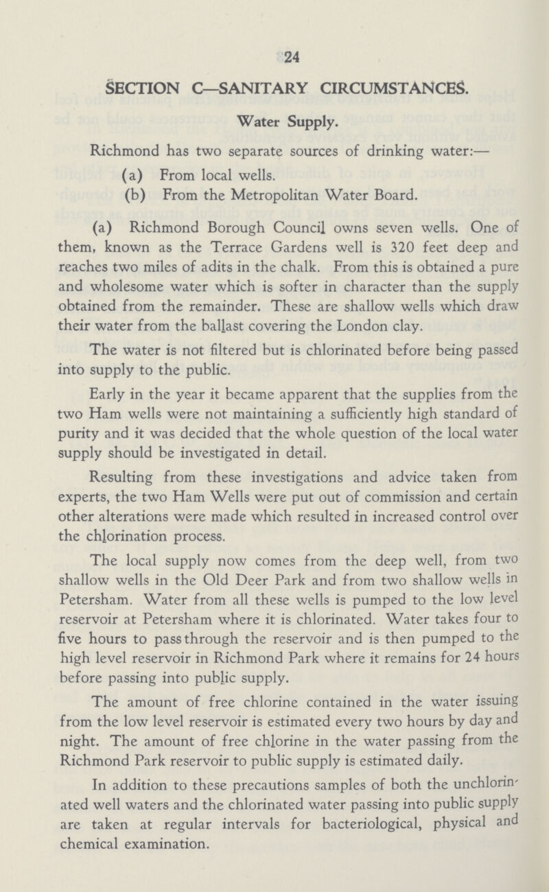 24 SECTION C—SANITARY CIRCUMSTANCES. Water Supply. Richmond has two separate sources of drinking water:— (a) From local wells. (b) From the Metropolitan Water Board. (a) Richmond Borough Council owns seven wells. One of them, known as the Terrace Gardens well is 320 feet deep and reaches two miles of adits in the chalk. From this is obtained a pure and wholesome water which is softer in character than the supply obtained from the remainder. These are shallow wells which draw their water from the ballast covering the London clay. The water is not filtered but is chlorinated before being passed into supply to the public. Early in the year it became apparent that the supplies from the two Ham wells were not maintaining a sufficiently high standard of purity and it was decided that the whole question of the local water supply should be investigated in detail. Resulting from these investigations and advice taken from experts, the two Ham Wells were put out of commission and certain other alterations were made which resulted in increased control over the chjorination process. The local supply now comes from the deep well, from two shallow wells in the Old Deer Park and from two shallow wells in Petersham. Water from all these wells is pumped to the low level reservoir at Petersham where it is chlorinated. Water takes four to five hours to pass through the reservoir and is then pumped to the high level reservoir in Richmond Park where it remains for 24 hours before passing into public supply. The amount of free chlorine contained in the water issuing from the low level reservoir is estimated every two hours by day and night. The amount of free chlorine in the water passing from the Richmond Park reservoir to public supply is estimated daily. In addition to these precautions samples of both the unchlorin' ated well waters and the chlorinated water passing into public supply are taken at regular intervals for bacteriological, physical and chemical examination.