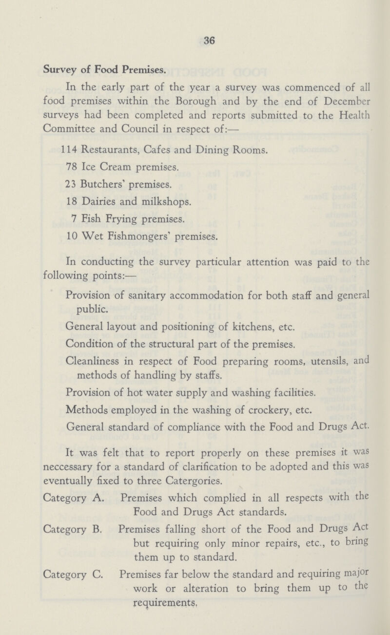 36 Survey of Food Premises. In the early part of the year a survey was commenced of all food premises within the Borough and by the end of December surveys had been completed and reports submitted to the Health Committee and Council in respect of:— 114 Restaurants, Cafes and Dining Rooms. 78 Ice Cream premises. 23 Butchers' premises. 18 Dairies and milkshops. 7 Fish Frying premises. 10 Wet Fishmongers' premises. In conducting the survey particular attention was paid to the following points:— Provision of sanitary accommodation for both staff and general public. General layout and positioning of kitchens, etc. Condition of the structural part of the premises. Cleanliness in respect of Food preparing rooms, utensils, and methods of handling by staffs. Provision of hot water supply and washing facilities. Methods employed in the washing of crockery, etc. General standard of compliance with the Food and Drugs Act. It was felt that to report properly on these premises it was neccessary for a standard of clarification to be adopted and this was eventually fixed to three Catergories. Category A. Premises which complied in all respects with the Food and Drugs Act standards. Category B. Premises falling short of the Food and Drugs Act but requiring only minor repairs, etc., to bring them up to standard. Category C. Premises far below the standard and requiring major work or alteration to bring them up to the requirements,